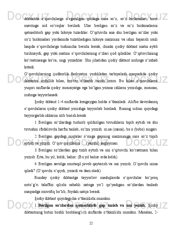 diktantda   o‘quvchilarga   o‘rganilgan   qoidaga   mos   so‘z,   so‘z   birikmalari,   biror
mavzuga   oid   so‘roqlar   beriladi.   Ular   berilgan   so‘z   va   so‘z   birikmalarini
qatnashtirib   gap   yoki   hikoya   tuzadilar.   O‘qituvchi   ana   shu   berilgan   so‘zlar   yoki
so‘z   birikmalari   yordamida   tuzatiladigan   hikoya   mazmuni   va   ishni   bajarish   usuli
haqida   o‘quvchilarga   tushuncha   berishi   kerak,   chunki   ijodiy   diktant   matni   aytib
turilmaydi, gap yoki  matnni  o‘quvchilarning o‘zlari ijod qiladilar. O‘qituvchining
ko‘rsatmasiga   ko‘ra,   ungi   yozadilar.  Shu   jihatidan  ijodiy  diktant   inshoga   o‘xshab
ketadi.
O‘quvchilarning   ijodkorlik   faoliyatini   yoshlikdan   tarbiyalash   maqsadida   ijodiy
diktantni   izchillik   bilan,   tez-tez   o‘tkazib   turish   lozim.   Bu   bilan   o‘quvchilarni
yuqori sinflarda ijodiy xususiyatga ega bo‘lgan yozma ishlarni yozishga, xususan,
inshoga tayyorlanadi.
Ijodiy diktant 1-4-sinflarda kengaygan holda o‘tkaziladi. Alifbo davridanoq
o‘quvchilarni   ijodiy   diktant   yozishga   tayyorlab   boriladi.   Buning   uchun   quyidagi
tayyorgarlik ishlarini olib borish kerak:
1. Berilgan   so‘zlardagi   tushirib   qoldirilgan   tovushlarni   topib   aytish   va   shu
tovushni ifodalovchi harfni tanlab, so‘zni yozish: m.na (mana), bo.o (bobo) singari.
2. Berilgan   gapdagi   nuqtalar   o‘rniga   gapning   mazmuniga   mos   so‘z   topib
aytish va yozish: O‘quv qurollarini …  (yaxshi) saqlayman.
3. Berilgan   so‘zlardan   gap   tuzib   aytish   va   uni   o‘qituvchi   ko‘rsatmasi   bilan
yozish: Erta, bu yil, keldi, bahor.  (Bu yil bahor erda keldi).
4. Berilgan savolga  mustaqil  javob qaytarish va uni  yozish:  O‘quvchi nima
qiladi?  (O‘quvchi o‘qiydi, yozadi va dam oladi).
Bunday   ijodiy   diktantga   tayyorlov   mashqlarida   o‘quvchilar   ko‘proq
noto‘g‘ri   talaffuz   qilishi   sababli   xatoga   yo‘l   qo‘yadigan   so‘zlardan   tanlash
maqsadga muvofiq bo‘lib, foydali natija beradi.
Ijodiy diktant quyidagicha o‘tkazilishi mumkin:
1. Berilgan   so‘zlardan   qatnashtirib   gap   tuzish   va   uni   yozish.   Ijodiy
diktantning   butun   boshli   boshlang‘ich   sinflarda   o‘tkazilishi   mumkin.   Masalan,   2-
22 
