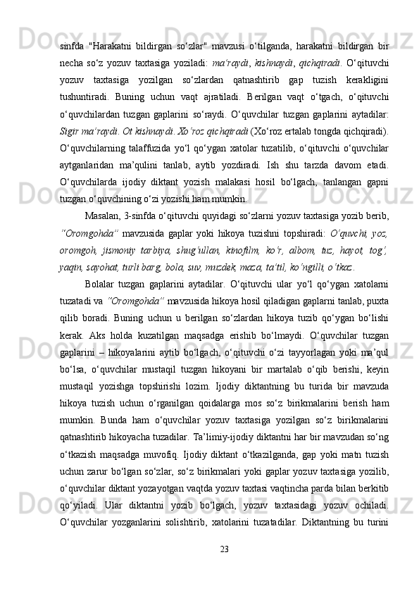 sinfda   "Harakatni   bildirgan   so‘zlar"   mavzusi   o‘tilganda,   harakatni   bildirgan   bir
necha   so‘z   yozuv   taxtasiga   yoziladi:   ma’raydi ,   kishnaydi ,   qichqiradi .   O‘qituvchi
yozuv   taxtasiga   yozilgan   so‘zlardan   qatnashtirib   gap   tuzish   kerakligini
tushuntiradi.   Buning   uchun   vaqt   ajratiladi.   Berilgan   vaqt   o‘tgach,   o‘qituvchi
o‘quvchilardan   tuzgan   gaplarini   so‘raydi.   O‘quvchilar   tuzgan   gaplarini   aytadilar:
Sigir ma’raydi .  Ot kishnaydi .  Xo‘roz qichqiradi  (Xo‘roz ertalab tongda qichqiradi).
O‘quvchilarning   talaffuzida   yo‘l   qo‘ygan   xatolar   tuzatilib,   o‘qituvchi   o‘quvchilar
aytganlaridan   ma’qulini   tanlab,   aytib   yozdiradi.   Ish   shu   tarzda   davom   etadi.
O‘quvchilarda   ijodiy   diktant   yozish   malakasi   hosil   bo‘lgach,   tanlangan   gapni
tuzgan o‘quvchining o‘zi yozishi ham mumkin.
Masalan, 3-sinfda o‘qituvchi quyidagi so‘zlarni yozuv taxtasiga yozib berib,
“Oromgohda”   mavzusida   gaplar   yoki   hikoya   tuzishni   topshiradi:   O‘quvchi,   yoz,
oromgoh,   jismoniy   tarbiya,   shug‘ullan,   kinofilm,   ko‘r,   albom,   tuz,   hayot,   tog‘,
yaqin, sayohat, turli barg, bola, suv, muzdek, maza, ta’til, ko‘ngilli, o‘tkaz .
Bolalar   tuzgan   gaplarini   aytadilar.   O‘qituvchi   ular   yo‘l   qo‘ygan   xatolarni
tuzatadi va  “Oromgohda”  mavzusida hikoya hosil qiladigan gaplarni tanlab, puxta
qilib   boradi.   Buning   uchun   u   berilgan   so‘zlardan   hikoya   tuzib   qo‘ygan   bo‘lishi
kerak.   Aks   holda   kuzatilgan   maqsadga   erishib   bo‘lmaydi.   O‘quvchilar   tuzgan
gaplarini   –   hikoyalarini   aytib   bo‘lgach,   o‘qituvchi   o‘zi   tayyorlagan   yoki   ma’qul
bo‘lsa,   o‘quvchilar   mustaqil   tuzgan   hikoyani   bir   martalab   o‘qib   berishi,   keyin
mustaqil   yozishga   topshirishi   lozim.   Ijodiy   diktantning   bu   turida   bir   mavzuda
hikoya   tuzish   uchun   o‘rganilgan   qoidalarga   mos   so‘z   birikmalarini   berish   ham
mumkin.   Bunda   ham   o‘quvchilar   yozuv   taxtasiga   yozilgan   so‘z   birikmalarini
qatnashtirib hikoyacha tuzadilar. Ta’limiy-ijodiy diktantni har bir mavzudan so‘ng
o‘tkazish   maqsadga   muvofiq.   Ijodiy   diktant   o‘tkazilganda,   gap   yoki   matn   tuzish
uchun zarur bo‘lgan so‘zlar, so‘z birikmalari yoki  gaplar yozuv taxtasiga yozilib,
o‘quvchilar diktant yozayotgan vaqtda yozuv taxtasi vaqtincha parda bilan berkitib
qo‘yiladi.   Ular   diktantni   yozib   bo‘lgach,   yozuv   taxtasidagi   yozuv   ochiladi.
O‘quvchilar   yozganlarini   solishtirib,   xatolarini   tuzatadilar.   Diktantning   bu   turini
23 