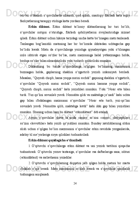 tez-tez   o‘tkazish   o‘quvchilarda   izlanish,   ijod   qilish,   mantiqiy   fikrlash   kabi   aqliy
faoliyatlarning taraqqiy etishiga katta yordam beradi.
Erkin   diktant.   Erkin   diktant   ta’limiy   diktantlarning   bir   turi   bo‘lib,
o‘quvchilar   nutqini   o‘stirishga,   fikrlash   qobiliyatlarini   rivojlantirishga   xizmat
qiladi. Erkin diktant uchun hikoya tarzidagi uncha katta bo‘lmagan matn tanlanadi.
Tanlangan   bog‘lanishli   matnning   har   bir   bo‘limida   ikkitadan   uchtagacha   gap
bo‘lishi   kerak.   Matn   da   o‘quvchilarga   yozishga   qiynalayotgan   yoki   o‘tilmagan
imlo   ishtirok   etgan   so‘zlar   bo‘lsa,   matn   mazmuniga   halal   yetkazmagan   holda,
boshqa so‘zlar bilan almashtirilishi yoki tushirib qoldirilishi mumkin.
Diktantning   bu   turida   o‘quvchilarga   o‘qilgan   bo‘limning   mazmunini
buzmagan   holda,   gaplarning   shaklini   o‘zgartirib   yozish   imkoniyati   beriladi.
Masalan, “Quyosh chiqib, hama yoqqa nurini sochdi” gapining shaklini o‘zgartirib,
o‘quvchilar   “Quyosh   nurini   sochdi”,   “Quyosh   nurini   hamma   yoqqa   sochdi”,
“Quyosh   chiqib,   nurini   sochdi”   kabi   yozishlari   mumkin.   Yoki   “Nosir   erta   bilan
turdi. Yuz-qo‘lini sovunlab yuvdi. Nonushta qildi va maktabga jo‘nadi” kabi uchta
gap   bilan   ifodalangan   mazmunni   o‘quvchilar   “Nosir   erta   turib,   yuz-qo‘lini
sovunlab   yuvdi.   Nonushta   qilib,   maktabga   ketdi”   kabi   ikki   gap   bilan   yozishlari
mumkin. Shuning uchun ham bu diktant “erkindiktant” deb ataladi.
Ayrim   o‘quvchilar   sheva   ta’sirida   «anor»   so‘zini   «onor»,   «kelyaptilar»
so‘zini   «kevottilar»   kabi   yozib   qo‘yishlari   mumkin.   Bunday   xatoliklarning   oldini
olish   uchun   o‘qilgan   bo‘lim   mazmunini   o‘quvchilar   erkin   ravishda   yozganlarida,
adabiy til me’yorlariga rioya qilishlari tushuntiriladi.
Erkin diktant quyidagicha o‘tkaziladi:
1. O‘qituvchi   o‘quvchilarga   erkin   diktant   va   uni   yozish   tartibini   qisqacha
tushuntiradi. O‘qituvchi yozuv taxtasiga, o‘quvchilar esa daftarlariga sana, ishturi
(erkindiktant) va sarlavhasini yozadilar.
2. O‘qituvchi   o‘quvchilarning   diqqatini   jalb   qilgan   holda   matnni   bir   marta
ifodalab   o‘qib   beradi.   Matn   mazmunini   so‘zlab   beradi   va   o‘quvchilar   qanchalik
tushungani aniqlanadi.
24 