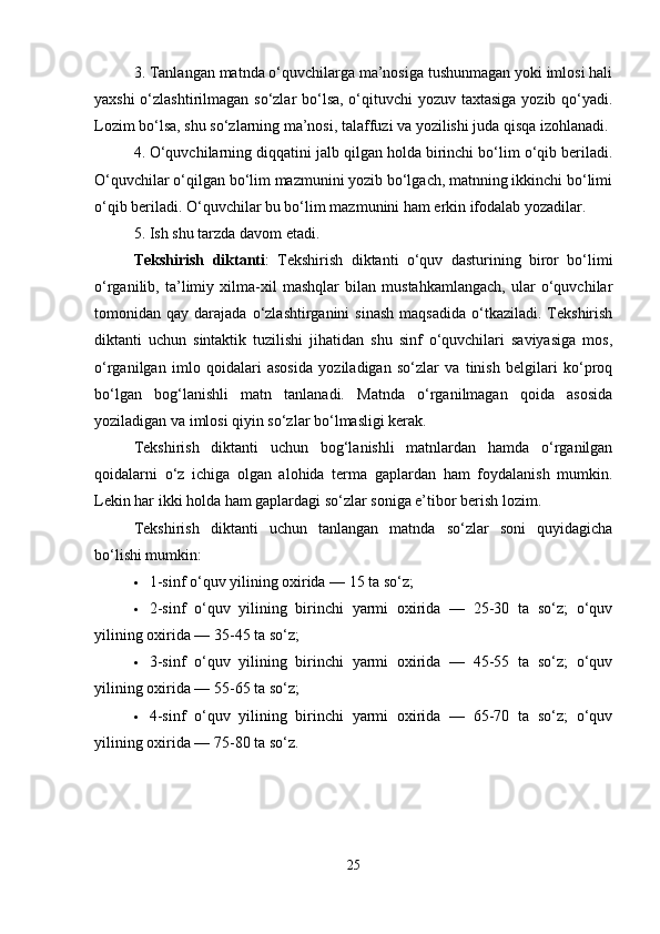 3. Tanlangan matnda o‘quvchilarga ma’nosiga tushunmagan yoki imlosi hali
yaxshi  o‘zlashtirilmagan so‘zlar  bo‘lsa, o‘qituvchi yozuv taxtasiga yozib qo‘yadi.
Lozim bo‘lsa, shu so‘zlarning ma’nosi, talaffuzi va yozilishi juda qisqa izohlanadi.
4. O‘quvchilarning diqqatini jalb qilgan holda birinchi bo‘lim o‘qib beriladi.
O‘quvchilar o‘qilgan bo‘lim mazmunini yozib bo‘lgach, matnning ikkinchi bo‘limi
o‘qib beriladi. O‘quvchilar bu bo‘lim mazmunini ham erkin ifodalab yozadilar.
5. Ish shu tarzda davom etadi.
Tekshirish   diktanti :   Tekshirish   diktanti   o‘quv   dasturining   biror   bo‘limi
o‘rganilib,   ta’limiy   xilma-xil   mashqlar   bilan   mustahkamlangach,   ular   o‘quvchilar
tomonidan  qay  darajada  o‘zlashtirganini   sinash   maqsadida   o‘tkaziladi.  Tekshirish
diktanti   uchun   sintaktik   tuzilishi   jihatidan   shu   sinf   o‘quvchilari   saviyasiga   mos,
o‘rganilgan   imlo   qoidalari   asosida   yoziladigan   so‘zlar   va   tinish   belgilari   ko‘proq
bo‘lgan   bog‘lanishli   matn   tanlanadi.   Matnda   o‘rganilmagan   qoida   asosida
yoziladigan va imlosi qiyin so‘zlar bo‘lmasligi kerak.
Tekshirish   diktanti   uchun   bog‘lanishli   matnlardan   hamda   o‘rganilgan
qoidalarni   o‘z   ichiga   olgan   alohida   terma   gaplardan   ham   foydalanish   mumkin.
Lekin har ikki holda ham gaplardagi so‘zlar soniga e’tibor berish lozim.
Tekshirish   diktanti   uchun   tanlangan   matnda   so‘zlar   soni   quyidagicha
bo‘lishi mumkin:
 1-sinf o‘quv yilining oxirida — 15 ta so‘z;
 2-sinf   o‘quv   yilining   birinchi   yarmi   oxirida   —   25-30   ta   so‘z;   o‘quv
yilining oxirida — 35-45 ta so‘z;
 3-sinf   o‘quv   yilining   birinchi   yarmi   oxirida   —   45-55   ta   so‘z;   o‘quv
yilining oxirida — 55-65 ta so‘z;
 4-sinf   o‘quv   yilining   birinchi   yarmi   oxirida   —   65-70   ta   so‘z;   o‘quv
yilining oxirida — 75-80 ta so‘z.
25 