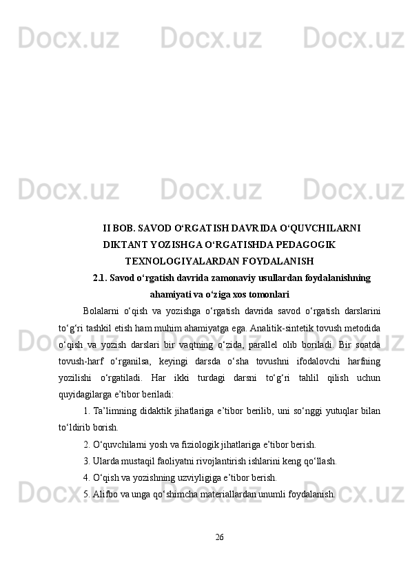 II BOB. SAVOD O‘RGATISH DAVRIDA O‘QUVCHILARNI
DIKTANT YOZISHGA O‘RGATISHDA PEDAGOGIK
TEXNOLOGIYALARDAN FOYDALANISH
2.1. Savod o‘rgatish davrida zamonaviy usullardan foydalanishning
ahamiyati va o‘ziga xos tomonlari
Bolalarni   o‘qish   va   yozishga   o‘rgatish   davrida   savod   o‘rgatish   darslarini
to‘g‘ri tashkil etish ham muhim ahamiyatga ega. Analitik-sintetik tovush metodida
o‘qish   va   yozish   darslari   bir   vaqtning   o‘zida,   parallel   olib   boriladi.   Bir   soatda
tovush-harf   o‘rganilsa,   keyingi   darsda   o‘sha   tovushni   ifodalovchi   harfning
yozilishi   o‘rgatiladi.   Har   ikki   turdagi   darsni   to‘g‘ri   tahlil   qilish   uchun
quyidagilarga e’tibor beriladi:
1. Ta’limning  didaktik   jihatlariga   e’tibor   berilib,  uni   so‘nggi   yutuqlar   bilan
to‘ldirib borish.
2. O‘quvchilarni yosh va fiziologik jihatlariga e’tibor berish.
3. Ularda mustaqil faoliyatni rivojlantirish ishlarini keng qo‘llash.
4. O‘qish va yozishning uzviyligiga e’tibor berish.
5. Alifbo va unga qo‘shimcha materiallardan unumli foydalanish.
26 
