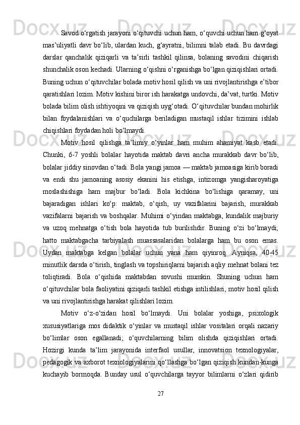 Savod o‘rgatish jarayoni o‘qituvchi uchun ham, o‘quvchi uchun ham g‘oyat
mas’uliyatli davr bo‘lib, ulardan kuch, g‘ayratni, bilimni talab etadi. Bu davrdagi
darslar   qanchalik   qiziqarli   va   ta’sirli   tashkil   qilinsa,   bolaning   savodini   chiqarish
shunchalik oson kechadi. Ularning o‘qishni o‘rganishga bo‘lgan qiziqishlari ortadi.
Buning uchun o‘qituvchilar bolada motiv hosil qilish va uni rivojlantirishga e’tibor
qaratishlari lozim. Motiv kishini biror ish harakatga undovchi, da’vat, turtki. Motiv
bolada bilim olish ishtiyoqini va qiziqish uyg‘otadi. O‘qituvchilar bundan mohirlik
bilan   foydalanishlari   va   o‘quchilarga   beriladigan   mustaqil   ishlar   tizimini   ishlab
chiqishlari foydadan holi bo‘lmaydi.
Motiv   hosil   qilishga   ta’limiy   o‘yinlar   ham   muhim   ahamiyat   kasb   etadi.
Chunki,   6-7   yoshli   bolalar   hayotida   maktab   davri   ancha   murakkab   davr   bo‘lib,
bolalar jiddiy sinovdan o‘tadi. Bola yangi jamoa — maktab jamoasiga kirib boradi
va   endi   shu   jamoaning   asosiy   ekanini   his   etishga,   intizomga   yangisharoyatiga
moslashishiga   ham   majbur   bo‘ladi.   Bola   kichkina   bo‘lishiga   qaramay,   uni
bajaradigan   ishlari   ko‘p:   maktab,   o‘qish,   uy   vazifalarini   bajarish,   murakkab
vazifalarni  bajarish   va  boshqalar.  Muhimi  o‘yindan  maktabga,  kundalik  majburiy
va   uzoq   mehnatga   o‘tish   bola   hayotida   tub   burilishdir.   Buning   o‘zi   bo‘lmaydi;
hatto   maktabgacha   tarbiyalash   muassasalaridan   bolalarga   ham   bu   oson   emas.
Uydan   maktabga   kelgan   bolalar   uchun   yana   ham   qiyinroq.   Ayniqsa,   40-45
minutlik darsda o‘tirish, tinglash va topshiriqlarni bajarish aqliy mehnat bolani tez
toliqtiradi.   Bola   o‘qishida   maktabdan   sovushi   mumkin.   Shuning   uchun   ham
o‘qituvchilar bola faoliyatini qiziqarli tashkil etishga intilishlari, motiv hosil qilish
va uni rivojlantirishga harakat qilishlari lozim.
Motiv   o‘z-o‘zidan   hosil   bo‘lmaydi.   Uni   bolalar   yoshiga,   psixologik
xususiyatlariga   mos   didaktik   o‘yinlar   va   mustaqil   ishlar   vositalari   orqali   nazariy
bo‘limlar   oson   egallanadi;   o‘quvchilarning   bilim   olishda   qiziqishlari   ortadi.
Hozirgi   kunda   ta’lim   jarayonida   interfaol   usullar,   innovatsion   texnologiyalar,
pedagogik va axborot texnologiyalarini qo‘llashga bo‘lgan qiziqish kundan-kunga
kuchayib   bormoqda.   Bunday   usul   o‘quvchilarga   tayyor   bilimlarni   o‘zlari   qidirib
27 