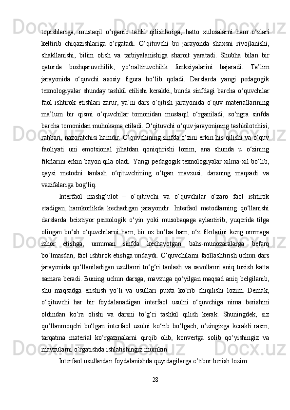 topishlariga,   mustaqil   o‘rganib   tahlil   qilishlariga,   hatto   xulosalarni   ham   o‘zlari
keltirib   chiqazishlariga   o‘rgatadi.   O‘qituvchi   bu   jarayonda   shaxsni   rivojlanishi,
shakllanishi,   bilim   olish   va   tarbiyalanishiga   sharoit   yaratadi.   Shubha   bilan   bir
qatorda   boshqaruvchilik,   yo‘naltiruvchilik   funksiyalarini   bajaradi.   Ta’lim
jarayonida   o‘quvchi   asosiy   figura   bo‘lib   qoladi.   Darslarda   yangi   pedagogik
texnologiyalar shunday tashkil  etilishi kerakki, bunda sinfdagi barcha o‘quvchilar
faol   ishtirok   etishlari   zarur,   ya’ni   dars   o‘qitish   jarayonida   o‘quv   materiallarining
ma’lum   bir   qismi   o‘quvchilar   tomonidan   mustaqil   o‘rganiladi,   so‘ngra   sinfda
barcha tomonidan muhokama etiladi. O‘qituvchi o‘quv jarayonining tashkilotchisi,
rahbari, nazoratchisi hamdir. O‘quvchining sinfda o‘zini erkin his qilishi va o‘quv
faoliyati   uni   emotsional   jihatdan   qoniqtirishi   lozim,   ana   shunda   u   o‘zining
fikrlarini erkin bayon qila oladi. Yangi pedagogik texnologiyalar xilma-xil bo‘lib,
qaysi   metodni   tanlash   o‘qituvchining   o‘tgan   mavzusi,   darsning   maqsadi   va
vazifalariga bog‘liq.
Interfaol   mashg‘ulot   –   o‘qituvchi   va   o‘quvchilar   o‘zaro   faol   ishtirok
etadigan,   hamkorlikda   kechadigan   jarayondir.   Interfaol   metodlarning   qo‘llanishi
darslarda   beixtiyor   psixologik   o‘yin   yoki   musobaqaga   aylantirib,   yuqorida   tilga
olingan   bo‘sh   o‘quvchilarni   ham,   bir   oz   bo‘lsa   ham,   o‘z   fikrlarini   keng   ommaga
izhor   etishga,   umuman   sinfda   kechayotgan   bahs-munozaralarga   befarq
bo‘lmasdan, faol ishtirok etishga undaydi. O‘quvchilarni faollashtirish uchun dars
jarayonida   qo‘llaniladigan   usullarni   to‘g‘ri   tanlash   va   savollarni   aniq   tuzish   katta
samara beradi. Buning uchun darsga,  mavzuga qo‘yilgan maqsad aniq belgilanib,
shu   maqsadga   erishish   yo‘li   va   usullari   puxta   ko‘rib   chiqilishi   lozim.   Demak,
o‘qituvchi   har   bir   foydalanadigan   interfaol   usulni   o‘quvchiga   nima   berishini
oldindan   ko‘ra   olishi   va   darsni   to‘g‘ri   tashkil   qilish   kerak.   Shuningdek,   siz
qo‘llanmoqchi   bo‘lgan   interfaol   usulni   ko‘rib   bo‘lgach,   o‘zingizga   kerakli   rasm,
tarqatma   material   ko‘rgazmalarni   qirqib   olib,   konvertga   solib   qo‘yishingiz   va
mavzularni o‘rgatishda ishlatishingiz mumkin.
Interfaol usullardan foydalanishda quyidagilarga e’tibor berish lozim:
28 