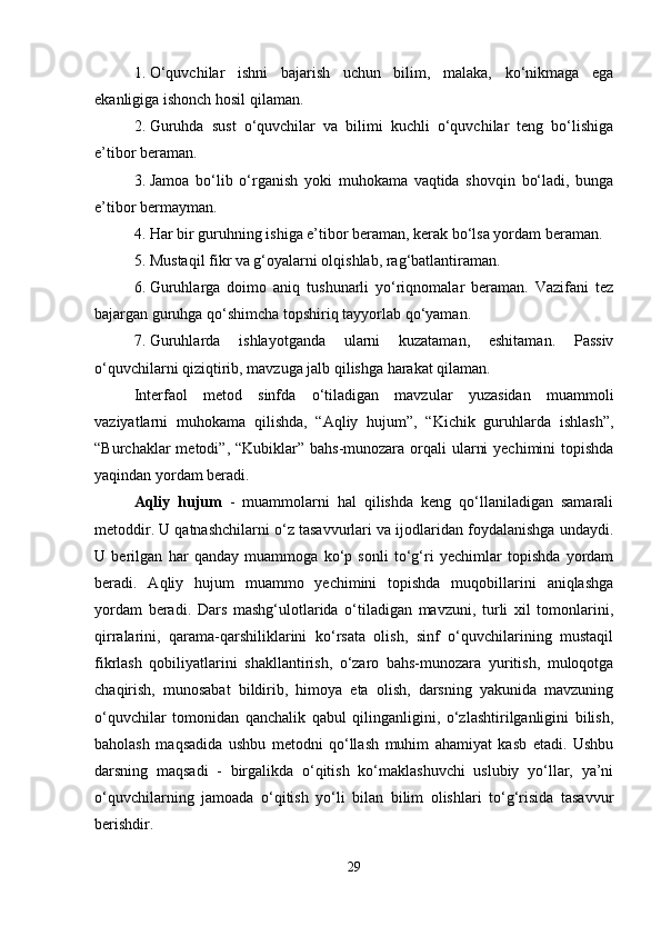 1. O‘quvchilar   ishni   bajarish   uchun   bilim,   malaka,   ko‘nikmaga   ega
ekanligiga ishonch hosil qilaman.
2. Guruhda   sust   o‘quvchilar   va   bilimi   kuchli   o‘quvchilar   teng   bo‘lishiga
e’tibor beraman.
3. Jamoa   bo‘lib   o‘rganish   yoki   muhokama   vaqtida   shovqin   bo‘ladi,   bunga
e’tibor bermayman.
4. Har bir guruhning ishiga e’tibor beraman, kerak bo‘lsa yordam beraman.
5. Mustaqil fikr va g‘oyalarni olqishlab, rag‘batlantiraman.
6. Guruhlarga   doimo   aniq   tushunarli   yo‘riqnomalar   beraman.   Vazifani   tez
bajargan guruhga qo‘shimcha topshiriq tayyorlab qo‘yaman.
7. Guruhlarda   ishlayotganda   ularni   kuzataman,   eshitaman.   Passiv
o‘quvchilarni qiziqtirib, mavzuga jalb qilishga harakat qilaman.
Interfaol   metod   sinfda   o‘tiladigan   mavzular   yuzasidan   muammoli
vaziyatlarni   muhokama   qilishda,   “Aqliy   hujum”,   “Kichik   guruhlarda   ishlash”,
“Burchaklar  metodi”, “Kubiklar” bahs-munozara orqali  ularni  yechimini  topishda
yaqindan yordam beradi.
Aqliy   hujum   -   muammolarni   hal   qilishda   keng   qo‘llaniladigan   samarali
metoddir. U qatnashchilarni o‘z tasavvurlari va ijodlaridan foydalanishga undaydi.
U   berilgan   har   qanday   muammoga   ko‘p   sonli   to‘g‘ri   yechimlar   topishda   yordam
beradi.   Aqliy   hujum   muammo   yechimini   topishda   muqobillarini   aniqlashga
yordam   beradi.   Dars   mashg‘ulotlarida   o‘tiladigan   mavzuni,   turli   xil   tomonlarini,
qirralarini,   qarama-qarshiliklarini   ko‘rsata   olish,   sinf   o‘quvchilarining   mustaqil
fikrlash   qobiliyatlarini   shakllantirish,   o‘zaro   bahs-munozara   yuritish,   muloqotga
chaqirish,   munosabat   bildirib,   himoya   eta   olish,   darsning   yakunida   mavzuning
o‘quvchilar   tomonidan   qanchalik   qabul   qilinganligini,   o‘zlashtirilganligini   bilish,
baholash   maqsadida   ushbu   metodni   qo‘llash   muhim   ahamiyat   kasb   etadi.   Ushbu
darsning   maqsadi   -   birgalikda   o‘qitish   ko‘maklashuvchi   uslubiy   yo‘llar,   ya’ni
o‘quvchilarning   jamoada   o‘qitish   yo‘li   bilan   bilim   olishlari   to‘g‘risida   tasavvur
berishdir.
29 