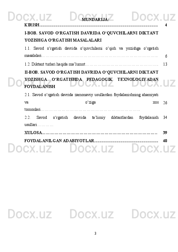MUNDARIJA:
KIRISH................................................................................................................. 4
I-BOB.   SAVOD   O‘RGATISH   DAVRIDA   O‘QUVCHILARNI   DIKTANT
YOZISHGA O‘RGATISH MASALALARI
1.1.   Savod   o‘rgatish   davrida   o‘quvchilarni   o‘qish   va   yozishga   o‘rgatish
masalalari………………………………………………………………………...
6
1.2. Diktant turlari haqida ma’lumot…………………………………………….. 13
II-BOB. SAVOD O‘RGATISH DAVRIDA O‘QUVCHILARNI DIKTANT
YOZISHGA   O‘RGATISHDA   PEDAGOGIK   TEXNOLOGIYADAN
FOYDALANISH
2.1.   Savod   o‘rgatish   davrida   zamonaviy   usullardan   foydalanishning   ahamiyati
va   o‘ziga   xos
tomonlari ……………………………………………………………... 26
2.2.   Savod   o‘rgatish   davrida   ta’limiy   diktantlardan   foydalanish
usullari ………… 34
XULOSA……………………………………………………………………….. 39
FOYDALANILGAN ADABIYOTLAR............................................................. 40
3 