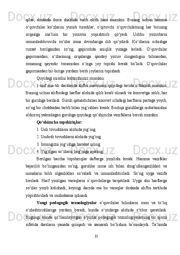 qilsa,   doskada   doira   shaklida   turib   olish   ham   mumkin.   Buning   uchun   hamma
o‘quvchilar   ko‘zlarini   yumib   turadilar,   o‘qituvchi   o‘quvchilarning   har   birining
orqasiga   ma’lum   bir   yozuvni   yopishtirib   qo‘yadi.   Ushbu   yozuvlarni
umumlashtiruvchi   so‘zlar   xona   devorlariga   ilib   qo‘yiladi.   Ko‘zlarini   ochishga
ruxsat   berilgandan   so‘ng,   gapirishda   aniqlik   yuzaga   keladi.   O‘quvchilar
gapirmasdan,   o‘zlarining   orqalariga   qanday   yozuv   ilinganligini   bilmasdan,
xonaning   qaysidir   tomonidan   o‘ziga   joy   topishi   kerak   bo‘ladi.   O‘quvchilar
gapirmasdan bir-biriga yordam berib joylarini topishadi.
Quyidagi misolni keltirishimiz mumkin:
1-sinf ona-tili darslarida alifbo mavzusini quyidagi tarzda o‘tkazish mumkin.
Buning uchun alifbodagi harflar alohida qilib kesib olinadi va konvertga solib, har
bir guruhga beriladi. Guruh qatnashchilari konvert ichidagi harflarni partaga yoyib,
so‘ng bir chekkadan tartib bilan yig‘ishlari kerak. Boshqa guruhlarga nisbatanishni
oldinroq yakunlagan guruhga quyidagi qo‘shimcha vazifalarni berish mumkin.
Qo‘shimcha topshiriqlar:
1. Unli tovushlarni alohida yig‘ing.
2. Undosh tovushlarni alohida yig‘ing.
3. Ismingizni yig‘ishga harakat qiling.
4. Yig‘ilgan so‘zlarni bog‘inga ajrating.
Berilgan   barcha   topshiriqlar   daftarga   yozilishi   kerak.   Hamma   vazifalar
bajarilib   bo‘linganidan   so‘ng,   guruhlar   nima   ish   bilan   shug‘ullanganliklari   va
nimalarni   bilib   olganliklari   so‘raladi   va   umumlashtiriladi.   So‘ng   uyga   vazifa
beriladi.   Harf   yozilgan   varaqlarni   o‘quvchilarga   tarqatiladi.   Uyga   shu   harflarga
so‘zlar   yozib   kelishadi,   keyingi   darsda   esa   bu   varaqlar   doskada   alifbo   tartibida
yopishtiriladi va muhokama qilinadi.
Yangi   pedagogik   texnologiyalar   o‘quvchilar   bilimlarni   oson   va   to‘liq
o‘zlashtirishlariga   yordam   beradi,   bunda   o‘yinlarga   alohida   e’tibor   qaratiladi.
Bugungi   kunda   qo‘llanilayotgan   o‘yinlar   pedagogik   texnologiyalarning   bir   qismi
sifatida   darslarni   yanada   qiziqarli   va   samarali   bo‘lishini   ta’minlaydi.   Ta’limda
31 