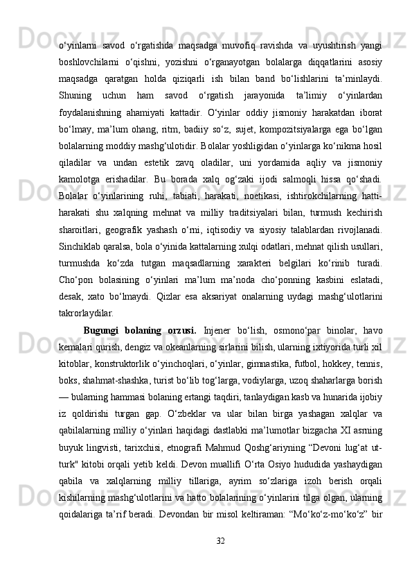o‘yinlarni   savod   o‘rgatishda   maqsadga   muvofiq   ravishda   va   uyushtirish   yangi
boshlovchilarni   o‘qishni,   yozishni   o‘rganayotgan   bolalarga   diqqatlarini   asosiy
maqsadga   qaratgan   holda   qiziqarli   ish   bilan   band   bo‘lishlarini   ta’minlaydi.
Shuning   uchun   ham   savod   o‘rgatish   jarayonida   ta’limiy   o‘yinlardan
foydalanishning   ahamiyati   kattadir.   O‘yinlar   oddiy   jismoniy   harakatdan   iborat
bo‘lmay,   ma’lum   ohang,   ritm,   badiiy   so‘z,   sujet,   kompozitsiyalarga   ega   bo‘lgan
bolalarning moddiy mashg‘ulotidir. Bolalar yoshligidan o‘yinlarga ko‘nikma hosil
qiladilar   va   undan   estetik   zavq   oladilar,   uni   yordamida   aqliy   va   jismoniy
kamolotga   erishadilar.   Bu   borada   xalq   og‘zaki   ijodi   salmoqli   hissa   qo‘shadi.
Bolalar   o‘yinlarining   ruhi,   tabiati,   harakati,   noetikasi,   ishtirokchilarning   hatti-
harakati   shu   xalqning   mehnat   va   milliy   traditsiyalari   bilan,   turmush   kechirish
sharoitlari,   geografik   yashash   o‘rni,   iqtisodiy   va   siyosiy   talablardan   rivojlanadi.
Sinchiklab qaralsa, bola o‘yinida kattalarning xulqi odatlari, mehnat qilish usullari,
turmushda   ko‘zda   tutgan   maqsadlarning   xarakteri   belgilari   ko‘rinib   turadi.
Cho‘pon   bolasining   o‘yinlari   ma’lum   ma’noda   cho‘ponning   kasbini   eslatadi,
desak,   xato   bo‘lmaydi.   Qizlar   esa   aksariyat   onalarning   uydagi   mashg‘ulotlarini
takrorlaydilar.
Bugungi   bolaning   orzusi.   Injener   bo‘lish,   osmono‘par   binolar,   havo
kemalari qurish, dengiz va okeanlarning sirlarini bilish, ularning ixtiyorida turli xil
kitoblar, konstruktorlik o‘yinchoqlari, o‘yinlar, gimnastika, futbol, hokkey, tennis,
boks, shahmat-shashka, turist bo‘lib tog‘larga, vodiylarga, uzoq shaharlarga borish
— bularning hammasi bolaning ertangi taqdiri, tanlaydigan kasb va hunarida ijobiy
iz   qoldirishi   turgan   gap.   O‘zbeklar   va   ular   bilan   birga   yashagan   xalqlar   va
qabilalarning milliy o‘yinlari  haqidagi  dastlabki  ma’lumotlar  bizgacha XI  asrning
buyuk   lingvisti,   tarixchisi,   etnografi   Mahmud   Qoshg‘ariyning   “Devoni   lug‘at   ut-
turk" kitobi orqali yetib keldi. Devon muallifi O‘rta Osiyo hududida yashaydigan
qabila   va   xalqlarning   milliy   tillariga,   ayrim   so‘zlariga   izoh   berish   orqali
kishilarning mashg‘ulotlarini va hatto bolalarining o‘yinlarini tilga olgan, ularning
qoidalariga   ta’rif   beradi.   Devondan   bir   misol   keltiraman:   “Mo‘ko‘z-mo‘ko‘z”   bir
32 