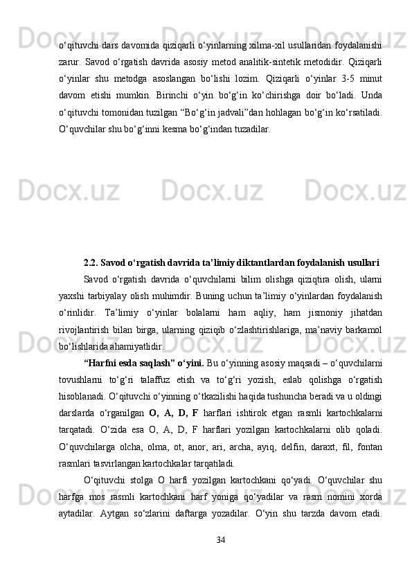 o‘qituvchi dars davomida qiziqarli o‘yinlarning xilma-xil usullaridan foydalanishi
zarur.   Savod   o‘rgatish   davrida   asosiy   metod   analitik-sintetik   metodidir.   Qiziqarli
o‘yinlar   shu   metodga   asoslangan   bo‘lishi   lozim.   Qiziqarli   o‘yinlar   3-5   minut
davom   etishi   mumkin.   Birinchi   o‘yin   bo‘g‘in   ko‘chirishga   doir   bo‘ladi.   Unda
o‘qituvchi tomonidan tuzilgan “Bo‘g‘in jadvali”dan hohlagan bo‘g‘in ko‘rsatiladi.
O‘quvchilar shu bo‘g‘inni kesma bo‘g‘indan tuzadilar. 
2.2. Savod o‘rgatish davrida ta’limiy diktantlardan foydalanish usullari
Savod   o‘rgatish   davrida   o‘quvchilarni   bilim   olishga   qiziqtira   olish,   ularni
yaxshi   tarbiyalay  olish  muhimdir.  Buning  uchun ta’limiy o‘yinlardan  foydalanish
o‘rinlidir.   Ta’limiy   o‘yinlar   bolalarni   ham   aqliy,   ham   jismoniy   jihatdan
rivojlantirish   bilan   birga,   ularning   qiziqib   o‘zlashtirishlariga,   ma’naviy   barkamol
bo‘lishlarida ahamiyatlidir.
“Harfni esda saqlash” o‘yini.  Bu o‘yinning asosiy maqsadi – o‘quvchilarni
tovushlarni   to‘g‘ri   talaffuz   etish   va   to‘g‘ri   yozish,   eslab   qolishga   o‘rgatish
hisoblanadi. O‘qituvchi o‘yinning o‘tkazilishi haqida tushuncha beradi va u oldingi
darslarda   o‘rganilgan   O,   A,   D,   F   harflari   ishtirok   etgan   rasmli   kartochkalarni
tarqatadi.   O‘zida   esa   O,   A,   D,   F   harflari   yozilgan   kartochkalarni   olib   qoladi.
O‘quvchilarga   olcha,   olma,   ot,   anor,   ari,   archa,   ayiq,   delfin,   daraxt,   fil,   fontan
rasmlari tasvirlangan kartochkalar tarqatiladi.
O‘qituvchi   stolga   O   harfi   yozilgan   kartochkani   qo‘yadi.   O‘quvchilar   shu
harfga   mos   rasmli   kartochkani   harf   yoniga   qo‘yadilar   va   rasm   nomini   xorda
aytadilar.   Aytgan   so‘zlarini   daftarga   yozadilar.   O‘yin   shu   tarzda   davom   etadi.
34 