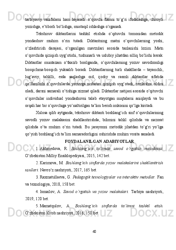 tarbiyaviy   vazifalarni   ham   bajaradi:   o‘quvchi   fikrini   to‘g‘ri   ifodalashga,   chiroyli
yozishga, e’tiborli bo‘lishga, mustaqil ishlashga o‘rganadi.
Tekshiruv   diktantlarini   tashkil   etishda   o‘qituvchi   tomonidan   metodik
yondashuv   muhim   o‘rin   tutadi.   Diktantning   matni   o‘quvchilarning   yoshi,
o‘zlashtirish   darajasi,   o‘rganilgan   mavzulari   asosida   tanlanishi   lozim.   Matn
o‘quvchida qiziqish uyg‘otishi, tushunarli va uslubiy jihatdan silliq bo‘lishi kerak.
Diktantlar   muntazam   o‘tkazib   borilganda,   o‘quvchilarning   yozuv   savodxonligi
bosqichma-bosqich   yuksalib   boradi.   Diktantlarning   turli   shakllarda   –   tayanchli,
lug‘aviy,   tahlilli,   esda   saqlashga   oid,   ijodiy   va   rasmli   diktantlar   sifatida
qo‘llanilishi   o‘quvchilarda   yozuvga   nisbatan   qiziqish   uyg‘otadi,   zerikishni   oldini
oladi, darsni samarali o‘tishiga xizmat qiladi. Diktantlar natijasi asosida o‘qituvchi
o‘quvchilar   individual   yondashuvni   talab   etayotgan   nuqtalarni   aniqlaydi   va   bu
orqali har bir o‘quvchiga yo‘naltirilgan ta’lim berish imkonini qo‘lga kiritadi.
Xulosa qilib aytganda, tekshiruv diktanti boshlang‘ich sinf o‘quvchilarining
savodli   yozuv   malakasini   shakllantirishda,   bilimini   tahlil   qilishda   va   nazorat
qilishda   o‘ta   muhim   o‘rin   tutadi.   Bu   jarayonni   metodik   jihatdan   to‘g‘ri   yo‘lga
qo‘yish boshlang‘ich ta’lim samaradorligini oshirishda muhim vosita sanaladi. 
FOYDALANILGAN ADABIYOTLAR
1. Akhmedova,   R.   Boshlang‘ich   ta’limda   savod   o‘rgatish   metodikasi.
O‘zbekiston Milliy Ensiklopediyasi, 2015, 142 bet.
2. Karimova,   M.   Boshlang‘ich   sinflarda   yozuv   malakalarini   shakllantirish
usullari.  Navro‘z nashriyoti, 2017, 165 bet.
3. Raxmatullaeva, G.   Pedagogik texnologiyalar va interaktiv metodlar.   Fan
va texnologiya, 2018, 158 bet.
4. Ismailov,   A.   Savod   o‘rgatish   va   yozuv   malakalari.   Tarbiya   nashriyoti,
2019, 120 bet.
5. Mamatqulov,   A.   Boshlang‘ich   sinflarda   ta’limni   tashkil   etish.
O‘zbekiston Kitob nashriyoti, 2016, 150 bet.
40 