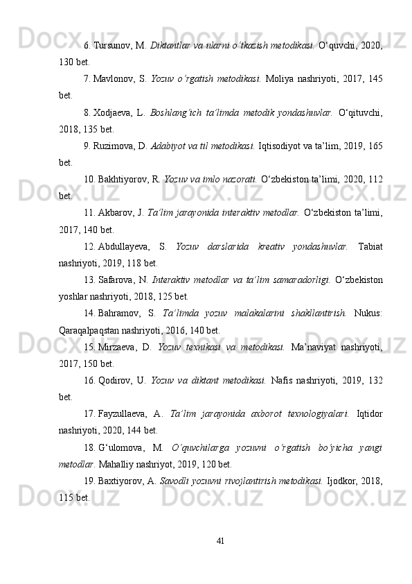 6. Tursunov, M.   Diktantlar va ularni o‘tkazish metodikasi.   O‘quvchi, 2020,
130 bet.
7. Mavlonov,   S.   Yozuv   o‘rgatish   metodikasi.   Moliya   nashriyoti,   2017,   145
bet.
8. Xodjaeva,   L.   Boshlang‘ich   ta’limda   metodik   yondashuvlar.   O‘qituvchi,
2018, 135 bet.
9. Ruzimova, D.  Adabiyot va til metodikasi.  Iqtisodiyot va ta’lim, 2019, 165
bet.
10. Bakhtiyorov, R.   Yozuv va imlo nazorati.   O‘zbekiston ta’limi, 2020, 112
bet.
11. Akbarov, J.   Ta’lim jarayonida interaktiv  metodlar.   O‘zbekiston  ta’limi,
2017, 140 bet.
12. Abdullayeva,   S.   Yozuv   darslarida   kreativ   yondashuvlar.   Tabiat
nashriyoti, 2019, 118 bet.
13. Safarova,   N.   Interaktiv   metodlar   va   ta’lim   samaradorligi.   O‘zbekiston
yoshlar nashriyoti, 2018, 125 bet.
14. Bahramov,   S.   Ta’limda   yozuv   malakalarini   shakllantirish.   Nukus:
Qaraqalpaqstan nashriyoti, 2016, 140 bet.
15. Mirzaeva,   D.   Yozuv   texnikasi   va   metodikasi.   Ma’naviyat   nashriyoti,
2017, 150 bet.
16. Qodirov,   U.   Yozuv   va   diktant   metodikasi.   Nafis   nashriyoti,   2019,   132
bet.
17. Fayzullaeva,   A.   Ta’lim   jarayonida   axborot   texnologiyalari.   Iqtidor
nashriyoti, 2020, 144 bet.
18. G‘ulomova,   M.   O‘quvchilarga   yozuvni   o‘rgatish   bo‘yicha   yangi
metodlar.  Mahalliy nashriyot, 2019, 120 bet.
19. Baxtiyorov, A.   Savodli yozuvni rivojlantirish metodikasi.   Ijodkor, 2018,
115 bet.
41 