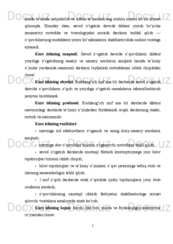 kunda ta’limda natijadorlik va sifatni ta’minlash eng muhim mezon bo‘lib xizmat
qilmoqda.   Shunday   ekan,   savod   o‘rgatish   davrida   diktant   yozish   bo‘yicha
zamonaviy   metodika   va   texnologiyalar   asosida   darslarni   tashkil   qilish   —
o‘quvchilarning mustahkam yozuv ko‘nikmalarini shakllantirishda muhim vositaga
aylanadi.
Kurs   ishining   maqsadi .   Savod   o‘rgatish   davrida   o‘quvchilarni   diktant
yozishga   o‘rgatishning   amaliy   va   nazariy   asoslarini   aniqlash   hamda   ta’limiy
o‘yinlar  yordamida mazmunli  darslarni  loyihalash  metodikasini  ishlab chiqishdan
iborat.
Kurs ishining obyekti . Boshlang‘ich sinf ona tili darslarida savod o‘rgatish
davrida   o‘quvchilarni   o‘qish   va   yozishga   o‘rgatish   masalalarini   takomillashtirish
jarayoni hisoblanadi.
Kurs   ishining   predmeti .   Boshlang‘ich   sinf   ona   tili   darslarida   diktant
mavzusidagi   darslarda   ta’limiy   o‘yinlardan   foydalanish   orqali   darslarning   shakli,
metodi va mazmunidir.
Kurs ishining vazifalari:
 mavzuga   oid   adabiyotlarni   o‘rganish   va   uning   ilmiy-nazariy   asoslarini
aniqlash;
 mavzuga doir o‘quvchilar bilimini o‘rganuvchi metodlarni tahlil qilish;
 savod   o‘rgatish   darslarida   mustaqil   fikrlash   kontseptsiyasiga   mos   biluv
topshiriqlari tizimini ishlab chiqish;
 biluv topshiriqlari  va  ta’limiy  o‘yinlarni  o‘quv jarayoniga  tatbiq etish  va
ularning samaradorligini tahlil qilish;
 2-sinf   o‘qish   darslarida   ertak   o‘qitishda   ijodiy   topshiriqlarni   joriy   etish
usullarini asoslash;
 o‘quvchilarning   mustaqil   ishlash   faoliyatini   shakllantirishga   xizmat
qiluvchi vositalarni amaliyotda sinab ko‘rish.
Kurs ishining hajmi :  kirish,  ikki  bob, xulosa  va foydalanilgan adabiyotlar
ro‘yxatidan iborat.
5 