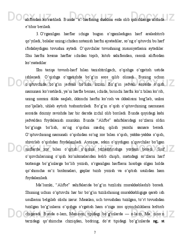 alifbodan ko‘rsatiladi. Bunda “o” harfining shaklini esda olib qolishlariga alohida
e’tibor beriladi.
3. O‘rganilgan   harflar   ichiga   bugun   o‘rganiladigan   harf   aralashtirib
qo‘yiladi, bolalar uning ichidan notanish harfni ajratadilar, so‘ng o‘qituvchi bu harf
ifodalaydigan   tovushni   aytadi.   O‘quvchilar   tovushning   xususiyatlarini   aytadilar.
Shu   harfni   kesma   harflar   ichidan   topib,   kitob   sahifasidan,   rasmli   alifbodan
ko‘rsatadilar.
Shu   tariqa   tovush-harf   bilan   tanishtirilgach,   o‘qishga   o‘rgatish   ustida
ishlanadi.   O‘qishga   o‘rgatishda   bo‘g‘in   asos   qilib   olinadi.   Buning   uchun
o‘qituvchida   bo‘g‘in   jadvali   bo‘lishi   lozim.   Bo‘g‘in   jadvali   asosida   o‘qish
namunasi ko‘rsatiladi, ya’ni harfla bemas, ichida, birinchi harfni ko‘z bilan ko‘rib,
uning   nomini   dilda   saqlab,   ikkinchi   harfni   ko‘rish   va   ikkalisini   bog‘lab,   unlini
mo‘ljallab,   uhlab   aytish   tushuntiriladi.   Bo‘g‘in   o‘qish   o‘qituvchining   namunasi
asosida   doimiy   ravishda   har   bir   darsda   izchil   olib   boriladi.   Bunda   quyidagi   kabi
jadvaldan   foydalanish   mumkin.   Bunda   “Alifbe”   sahifalaridagi   so‘zlarni   oldin
bo‘g‘inga   bo‘lish,   so‘ng   o‘qishni   mashq   qilish   yaxshi   samara   beradi.
O‘qituvchining   namunali   o‘qishidan   so‘ng   xor   bilan   o‘qish,   yakka-yakka   o‘qish,
shivirlab   o‘qishdan   foydalaniladi.   Ayniqsa,   sekin   o‘qiydigan   o‘quvchilar   bo‘lgan
sinflarda   xor   bilan   o‘qitish   o‘qishni   tezlashtirishga   yordam   beradi.   Sinf
o‘quvchilarining   o‘qish   ko‘nikmalaridan   kelib   chiqib,   matndagi   so‘zlarni   harf
taxtasiga   bo‘g‘inlarga   bo‘lib   yozish,   o‘rganilgan   harflarni   hisobga   olgan   holda
qo‘shimcha   so‘z   birikmalari,   gaplar   tuzib   yozish   va   o‘qitish   usulidan   ham
foydalaniladi.
Ma’lumki,   “Alifbe”   sahifalarida   bo‘g‘in   tuzilishi   murakkablashib   boradi.
Shuning   uchun   o‘qituvchi   har   bir   bo‘g‘in   tuzilishining   murakkabligiga   qarab   ish
usullarini   belgilab   olishi   zarur.   Masalan,   uch   tovushdan   tuzilgan,   to‘rt   tovushdan
tuzilgan   bo‘g‘inlarni   o‘qishga   o‘rgatish   ham   o‘ziga   xos   qiyinchiliklarni   keltirib
chiqaradi.   Bunda   o-lam,   Man-non,   tipidagi   bo‘g‘inlarda   —   o-la:m,   Ma:   n-no:n
tarzidagi   qo‘shimcha   chiziqdan,   bodring,   do‘st   tipidagi   bo‘g‘inlarda   ng,   st
7 