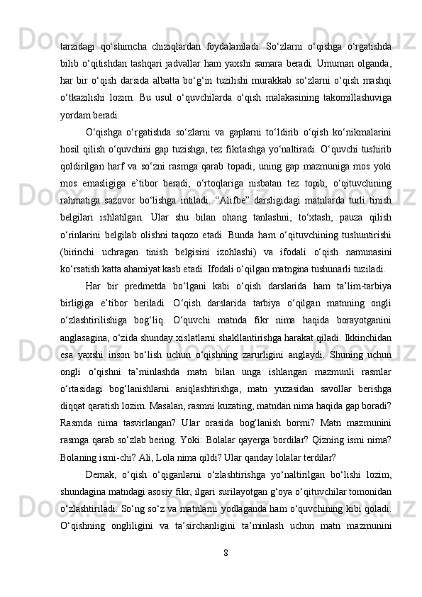 tarzidagi   qo‘shimcha   chiziqlardan   foydalaniladi.   So‘zlarni   o‘qishga   o‘rgatishda
bilib   o‘qitishdan   tashqari   jadvallar   ham   yaxshi   samara   beradi.   Umuman   olganda,
har   bir   o‘qish   darsida   albatta   bo‘g‘in   tuzilishi   murakkab   so‘zlarni   o‘qish   mashqi
o‘tkazilishi   lozim.   Bu   usul   o‘quvchilarda   o‘qish   malakasining   takomillashuviga
yordam beradi.
O‘qishga   o‘rgatishda   so‘zlarni   va   gaplarni   to‘ldirib   o‘qish   ko‘nikmalarini
hosil qilish o‘quvchini gap tuzishga, tez fikrlashga yo‘naltiradi. O‘quvchi tushirib
qoldirilgan   harf   va   so‘zni   rasmga   qarab   topadi,   uning   gap   mazmuniga   mos   yoki
mos   emasligiga   e’tibor   beradi,   o‘rtoqlariga   nisbatan   tez   topib,   o‘qituvchining
rahmatiga   sazovor   bo‘lishga   intiladi.   “Alifbe”   darsligidagi   matnlarda   turli   tinish
belgilari   ishlatilgan.   Ular   shu   bilan   ohang   tanlashni,   to‘xtash,   pauza   qilish
o‘rinlarini   belgilab   olishni   taqozo   etadi.   Bunda   ham   o‘qituvchining   tushuntirishi
(birinchi   uchragan   tinish   belgisini   izohlashi)   va   ifodali   o‘qish   namunasini
ko‘rsatish katta ahamiyat kasb etadi. Ifodali o‘qilgan matngina tushunarli tuziladi.
Har   bir   predmetda   bo‘lgani   kabi   o‘qish   darslarida   ham   ta’lim-tarbiya
birligiga   e’tibor   beriladi.   O‘qish   darslarida   tarbiya   o‘qilgan   matnning   ongli
o‘zlashtirilishiga   bog‘liq.   O‘quvchi   matnda   fikr   nima   haqida   borayotganini
anglasagina, o‘zida shunday xislatlarni shakllantirishga harakat qiladi. Ikkinchidan
esa   yaxshi   inson   bo‘lish   uchun   o‘qishning   zarurligini   anglaydi.   Shuning   uchun
ongli   o‘qishni   ta’minlashda   matn   bilan   unga   ishlangan   mazmunli   rasmlar
o‘rtasidagi   bog‘lanishlarni   aniqlashtirishga,   matn   yuzasidan   savollar   berishga
diqqat qaratish lozim. Masalan, rasmni kuzating, matndan nima haqida gap boradi?
Rasmda   nima   tasvirlangan?   Ular   orasida   bog‘lanish   bormi?   Matn   mazmunini
rasmga qarab so‘zlab bering. Yoki: Bolalar qayerga bordilar? Qizning ismi nima?
Bolaning ismi-chi? Ali, Lola nima qildi? Ular qanday lolalar terdilar?
Demak,   o‘qish   o‘qiganlarni   o‘zlashtirishga   yo‘naltirilgan   bo‘lishi   lozim,
shundagina matndagi asosiy fikr, ilgari surilayotgan g‘oya o‘qituvchilar tomonidan
o‘zlashtiriladi. So‘ng so‘z va matnlarni yodlaganda ham o‘quvchining kibi qoladi.
O‘qishning   ongliligini   va   ta’sirchanligini   ta’minlash   uchun   matn   mazmunini
8 