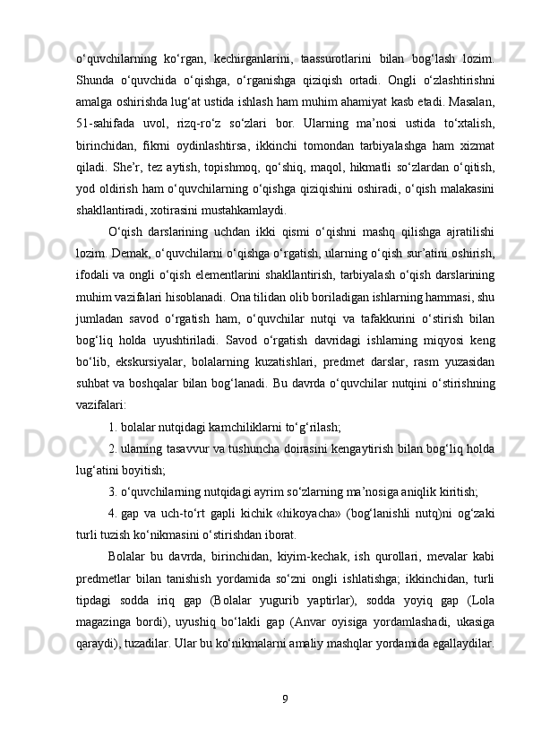 o‘quvchilarning   ko‘rgan,   kechirganlarini,   taassurotlarini   bilan   bog‘lash   lozim.
Shunda   o‘quvchida   o‘qishga,   o‘rganishga   qiziqish   ortadi.   Ongli   o‘zlashtirishni
amalga oshirishda lug‘at ustida ishlash ham muhim ahamiyat kasb etadi. Masalan,
51-sahifada   uvol,   rizq-ro‘z   so‘zlari   bor.   Ularning   ma’nosi   ustida   to‘xtalish,
birinchidan,   fikrni   oydinlashtirsa,   ikkinchi   tomondan   tarbiyalashga   ham   xizmat
qiladi.   She’r,   tez   aytish,   topishmoq,   qo‘shiq,   maqol,   hikmatli   so‘zlardan   o‘qitish,
yod oldirish ham o‘quvchilarning o‘qishga  qiziqishini oshiradi, o‘qish malakasini
shakllantiradi, xotirasini mustahkamlaydi.
O‘qish   darslarining   uchdan   ikki   qismi   o‘qishni   mashq   qilishga   ajratilishi
lozim. Demak, o‘quvchilarni o‘qishga o‘rgatish, ularning o‘qish sur’atini oshirish,
ifodali va ongli o‘qish elementlarini shakllantirish, tarbiyalash o‘qish darslarining
muhim vazifalari hisoblanadi. Ona tilidan olib boriladigan ishlarning hammasi, shu
jumladan   savod   o‘rgatish   ham,   o‘quvchilar   nutqi   va   tafakkurini   o‘stirish   bilan
bog‘liq   holda   uyushtiriladi.   Savod   o‘rgatish   davridagi   ishlarning   miqyosi   keng
bo‘lib,   ekskursiyalar,   bolalarning   kuzatishlari,   predmet   darslar,   rasm   yuzasidan
suhbat va boshqalar bilan bog‘lanadi.   Bu davrda o‘quvchilar nutqini o‘stirishning
vazifalari:
1. bolalar nutqidagi kamchiliklarni to‘g‘rilash;
2. ularning tasavvur va tushuncha doirasini kengaytirish bilan bog‘liq holda
lug‘atini boyitish;
3. o‘quvchilarning nutqidagi ayrim so‘zlarning ma’nosiga aniqlik kiritish;
4. gap   va   uch-to‘rt   gapli   kichik   «hikoyacha»   (bog‘lanishli   nutq)ni   og‘zaki
turli tuzish ko‘nikmasini o‘stirishdan iborat.
Bolalar   bu   davrda,   birinchidan,   kiyim-kechak,   ish   qurollari,   mevalar   kabi
predmetlar   bilan   tanishish   yordamida   so‘zni   ongli   ishlatishga;   ikkinchidan,   turli
tipdagi   sodda   iriq   gap   (Bolalar   yugurib   yaptirlar),   sodda   yoyiq   gap   (Lola
magazinga   bordi),   uyushiq   bo‘lakli   gap   (Anvar   oyisiga   yordamlashadi,   ukasiga
qaraydi), tuzadilar. Ular bu ko‘nikmalarni amaliy mashqlar yordamida egallaydilar.
9 