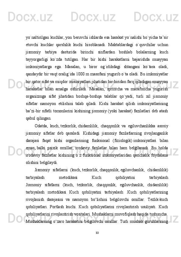yo`naltirilgan kuchlar, yon beruvchi ishlarda esa harakat yo`nalishi bo`yicha ta’sir
etuvchi   kuchlar   qarshilik   kuchi   hisoblanadi.   Maktablardagi   o`quvchilar   uchun
jismoniy   tarbiya   dasturida   birinchi   sinflardan   boshlab   bolalarning   kuch
tayyorgarligi   ko`zda   tutilgan.   Har   bir   kishi   harakatlarni   bajarishda   muayyan
imkoniyatlarga   ega.   Masalan,   u   biror   og`irlikdagi   shtangani   ko`tara   oladi,
qandaydir bir vaqt oralig`ida 1000 m masofani yugurib o`ta oladi.  Bu imkoniyatlar
bir qator sifat va miqdor xususiyatlari jihatidan bir-biridan farq qiladigan muayyan
harakatlar   bilan   amalga   oshiriladi.   Masalan,   sprintcha   va   marafoncha   yugurish
organizmga   sifat   jihatidan   boshqa-boshqa   talablar   qo`yadi,   turli   xil   jismoniy
sifatlar   namoyon   etilishini   talab   qiladi.   Kishi   harakat   qilish   imkoniyatlarining
ba’zi-bir sifatli tomonlarini kishining jismoniy (yoki harakat)  fazilatlari deb atash
qabul qilingan. 
Odatda,   kuch,   tezkorlik ,   chidamlilik ,   chaqqonlik   va   egiluvchanlikka   asosiy
jismoniy   sifatlar   deb   qaraladi.   Kishidagi   jismoniy   fazilatlarning   rivojlanganlik
darajasi   faqat   kishi   organlarining   funksional   (fiziologik)   imkoniyatlari   bilan
emas ,   balki   psixik   omillar ,   irodaviy   fazilatlar   bilan   ham   belgilanadi.   Bu   holda
irodaviy   fazilatlar   kishining   o`z   funksional   imkoniyatlaridan   qanchalik   foydalana
olishini belgilaydi.
Jismoniy   sifatlarni   (kuch,   tezkorlik ,   chaqqonlik ,   egiluvchanlik ,   chidamlilik)
tarbiyalash   metodikasi   Kuch   qobiliyatini   tarbiyalash
Jismoniy   sifatlarni   (kuch,   tezkorlik,   chaqqonlik,   egiluvchanlik,   chidamlilik)
tarbiyalash   metodikasi   Kuch   qobiliyatini   tarbiyalash   .Kuch   qobiliyatlarining
rivojlanish   darajasini   va   namoyon   bo‘lishini   belgilovchi   omillar.   Tezlik-kuch
qobiliyatlari.   Portlash   kuchi.   Kuch   qobiliyatlarini   rivojlantirish   usuliyati.   Kuch
qobiliyatlarini rivojlantirish vositalari. Mushaklarni muvofiqlash haqida tushuncha.
Mushaklarning   o‘zaro   harakatini   belgilovchi   omillar.   Turli   mushak   guruhlarining
10 