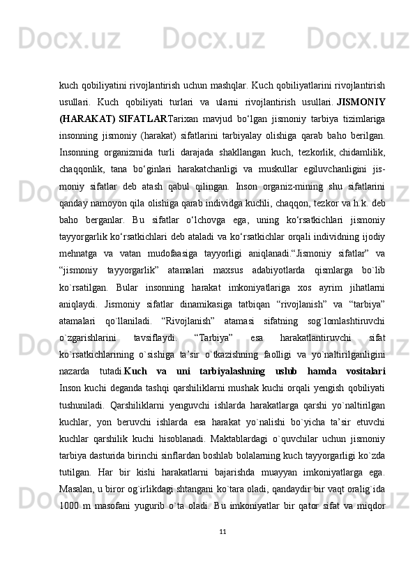 kuch qobiliyatini rivojlantirish uchun mashqlar. Kuch qobiliyatlarini rivojlantirish
usullari.   Kuch   qobiliyati   turlari   va   ularni   rivojlantirish   usullari.   JISMONIY
(HARAKAT)   SIFATLAR Tarixan   mavjud   bo‘lgan   jismoniy   tarbiya   tizimlariga
insonning   jismoniy   (harakat)   sifatlarini   tarbiyalay   olishiga   qarab   baho   berilgan.
Insonning   organizmida   turli   darajada   shakllangan   kuch,   tezkorlik,   chidamlilik ,
chaqqonlik,   tana   bo‘ginlari   harakatchanligi   va   muskullar   egiluvchanligini   jis-
moniy   sifatlar   deb   atash   qabul   qilingan.   Inson   organiz-mining   shu   sifatlarini
qanday namoyon qila olishiga   qarab individga kuchli , chaqqon, tezkor va h.k. deb
baho   berganlar.   Bu   sifatlar   o‘lchovga   ega,   uning   ko‘rsatkichlari   jismoniy
tayyorgarlik ko‘rsatkichlari  deb  ataladi  va ko‘rsatkichlar  orqali  individning ijodiy
mehnatga   va   vatan   mudofaasiga   tayyorligi   aniqlanadi.“Jismoniy   sifatlar”   va
“jismoniy   tayyorgarlik”   atamalari   maxsus   adabiyotlarda   qismlarga   bo`lib
ko`rsatilgan.   Bular   insonning   harakat   imkoniyatlariga   xos   ayrim   jihatlarni
aniqlaydi.   Jismoniy   sifatlar   dinamikasiga   tatbiqan   “rivojlanish”   va   “tarbiya”
atamalari   qo`llaniladi.   “Rivojlanish”   atamasi   sifatning   sog`lomlashtiruvchi
o`zgarishlarini   tavsiflaydi.   “Tarbiya”   esa   harakatlantiruvchi   sifat
ko`rsatkichlarining   o`sishiga   ta’sir   o`tkazishning   faolligi   va   yo`naltirilganligini
nazarda   tutadi. Kuch   va   uni   tarbiyalashning   uslub   hamda   vositalari
Inson   kuchi   deganda   tashqi   qarshiliklarni   mushak   kuchi   orqali   yengish   qobiliyati
tushuniladi.   Qarshiliklarni   yenguvchi   ishlarda   harakatlarga   qarshi   yo`naltirilgan
kuchlar,   yon   beruvchi   ishlarda   esa   harakat   yo`nalishi   bo`yicha   ta’sir   etuvchi
kuchlar   qarshilik   kuchi   hisoblanadi.   Maktablardagi   o`quvchilar   uchun   jismoniy
tarbiya dasturida birinchi sinflardan boshlab bolalarning kuch tayyorgarligi ko`zda
tutilgan.   Har   bir   kishi   harakatlarni   bajarishda   muayyan   imkoniyatlarga   ega.
Masalan, u biror og`irlikdagi shtangani ko`tara oladi, qandaydir bir vaqt oralig`ida
1000   m   masofani   yugurib   o`ta   oladi.   Bu   imkoniyatlar   bir   qator   sifat   va   miqdor
11 