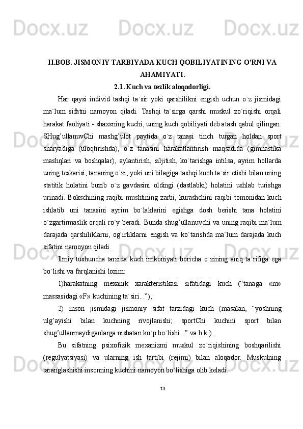 II.BOB.  JISMONIY TARBIYADA KUCH QOBILIYATINING O’RNI VA
AHAMIYATI .
2.1.   Kuch va tezlik aloqadorligi .
Har   qaysi   individ   tashqi   ta`sir   yoki   qarshilikni   engish   uchun   o`z   jismidagi
ma`lum   sifatni   namoyon   qiladi.   Tashqi   ta`sirga   qarshi   muskul   zo`riqishi   orqali
harakat   faoliyati - shaxsning kuchi , uning kuch qobiliyati deb atash qabul qilingan.
SHug’ullanuvChi   mashg’ulot   paytida   o`z   tanasi   tinch   turgan   holdan   sport
snaryadiga   (uloqtirishda),   o`z   tanasini   harakatlantirish   maqsadida   (gimnastika
mashqlari   va   boshqalar),   aylantirish,   siljitish,   ko`tarishga   intilsa,   ayrim   hollarda
uning teskarisi, tananing o`zi, yoki uni bilagiga tashqi kuch ta`sir etishi bilan uning
statitik   holatini   buzib   o`z   gavdasini   oldingi   (dastlabki)   holatini   ushlab   turishga
urinadi.   Bokschining   raqibi   mushtining   zarbi,   kurashchini   raqibi   tomonidan   kuch
ishlatib   uni   tanasini   ayrim   bo`laklarini   egishga   dosh   berishi   tana   holatini
o`zgartirmaslik orqali ro`y beradi. Bunda shug’ullanuvchi va uning raqibi ma`lum
darajada   qarshiliklarni,   og’irliklarni   engish   va   ko`tarishda   ma`lum   darajada   kuch
sifatini namoyon qiladi.
Ilmiy   tushuncha   tarzida   kuch   imkoniyati   boricha   o`zining   aniq   ta`rifiga   ega
bo`lishi va farqlanishi lozim:
1)harakatning   mexanik   xarakteristikasi   sifatidagi   kuch   (“tanaga   «m»
massasidagi «F» kuchining ta`siri...”);
2)   inson   jismidagi   jismoniy   sifat   tarzidagi   kuch   (masalan,   “yoshning
ulg’ayishi   bilan   kuchning   rivojlanishi;   sportChi   kuchini   sport   bilan
shug’ullanmaydiganlarga nisbatan ko`p bo`lishi...” va h.k.).
Bu   sifatning   psixofizik   mexanizmi   muskul   zo`riqishining   boshqarilishi
(regulyatsiyasi)   va   ularning   ish   tartibi   (rejimi)   bilan   aloqador.   Muskulning
taranglashishi insonning kuchini namoyon bo`lishiga olib keladi.
13 
