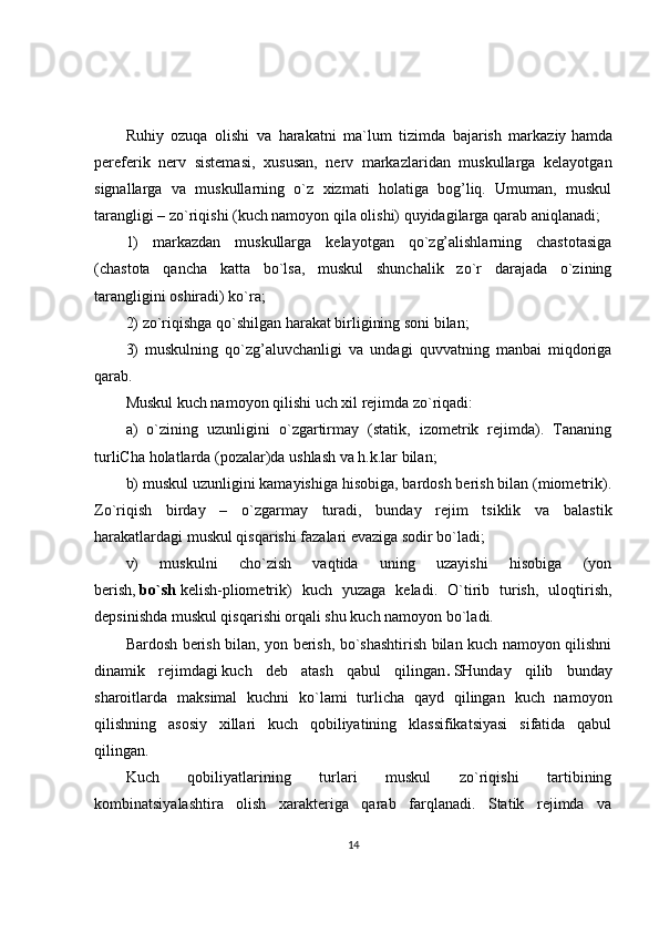 Ruhiy   ozuqa   olishi   va   harakatni   ma`lum   tizimda   bajarish   markaziy   hamda
pereferik   nerv   sistemasi ,   xususan,   nerv   markazlaridan   muskullarga   kelayotgan
signallarga   va   muskullarning   o`z   xizmati   holatiga   bog’liq.   Umuman,   muskul
tarangligi – zo`riqishi (kuch namoyon qila olishi) quyidagilarga qarab aniqlanadi;
1)   markazdan   muskullarga   kelayotgan   qo`zg’alishlarning   chastotasiga
(chastota   qancha   katta   bo`lsa,   muskul   shunchalik   zo`r   darajada   o`zining
tarangligini oshiradi) ko`ra;
2) zo`riqishga qo`shilgan harakat birligining soni bilan;
3)   muskulning   qo`zg’aluvchanligi   va   undagi   quvvatning   manbai   miqdoriga
qarab.
Muskul kuch namoyon qilishi uch xil rejimda zo`riqadi:
a)   o`zining   uzunligini   o`zgartirmay   (statik,   izometrik   rejimda).   Tananing
turliCha holatlarda (pozalar)da ushlash va h.k.lar bilan;
b) muskul uzunligini kamayishiga hisobiga, bardosh berish bilan (miometrik).
Zo`riqish   birday   –   o`zgarmay   turadi,   bunday   rejim   tsiklik   va   balastik
harakatlardagi muskul qisqarishi fazalari evaziga sodir bo`ladi;
v)   muskulni   cho`zish   vaqtida   uning   uzayishi   hisobiga   (yon
berish,   bo`sh   kelish-pliometrik)   kuch   yuzaga   keladi.   O`tirib   turish,   uloqtirish,
depsinishda muskul qisqarishi orqali shu kuch namoyon bo`ladi.
Bardosh berish bilan, yon berish, bo`shashtirish bilan kuch namoyon qilishni
dinamik   rejimdagi   kuch   deb   atash   qabul   qilingan .   SHunday   qilib   bunday
sharoitlarda   maksimal   kuchni   ko`lami   turlicha   qayd   qilingan   kuch   namoyon
qilishning   asosiy   xillari   kuch   qobiliyatining   klassifikatsiyasi   sifatida   qabul
qilingan.
Kuch   qobiliyatlarining   turlari   muskul   zo`riqishi   tartibining
kombinatsiyalashtira   olish   xarakteriga   qarab   farqlanadi.   Statik   rejimda   va
14 