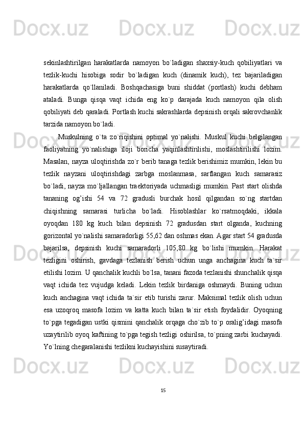sekinlashtirilgan   harakatlarda   namoyon   bo`ladigan   shaxsiy-kuch   qobiliyatlari   va
tezlik-kuchi   hisobiga   sodir   bo`ladigan   kuch   (dinamik   kuch),   tez   bajariladigan
harakatlarda   qo`llaniladi.   Boshqachasiga   buni   shiddat   (portlash)   kuchi   debham
ataladi.   Bunga   qisqa   vaqt   ichida   eng   ko`p   darajada   kuch   namoyon   qila   olish
qobiliyati deb qaraladi. Portlash kuchi sakrashlarda depsinish orqali sakrovchanlik
tarzida namoyon bo`ladi.
Muskulning   o`ta   zo`riqishini   optimal   yo`nalishi.   Muskul   kuchi   belgilangan
faoliyatning   yo`nalishiga   iloji   boricha   yaqinlashtirilishi,   moslashtirilishi   lozim.
Masalan, nayza uloqtirishda zo`r berib tanaga tezlik berishimiz mumkin, lekin bu
tezlik   nayzani   uloqtirishdagi   zarbga   moslanmasa,   sarflangan   kuch   samarasiz
bo`ladi,   nayza   mo`ljallangan   traektoriyada   uchmasligi   mumkin.   Past   start   olishda
tananing   og’ishi   54   va   72   gradusli   burchak   hosil   qilgandan   so`ng   startdan
chiqishning   samarasi   turlicha   bo`ladi.   Hisoblashlar   ko`rsatmoqdaki,   ikkala
oyoqdan   180   kg   kuch   bilan   depsinish   72   gradusdan   start   olganda,   kuchning
gorizontal yo`nalishi samaradorligi 55,62 dan oshmas ekan. Agar start 54 gradusda
bajarilsa,   depsinish   kuchi   samaradorli   105,80   kg   bo`lishi   mumkin.   Harakat
tezligini   oshirish,   gavdaga   tezlanish   berish   uchun   unga   anchagina   kuch   ta`sir
etilishi lozim. U qanchalik kuchli bo`lsa, tanani fazoda tezlanishi shunchalik qisqa
vaqt   ichida   tez   vujudga   keladi.   Lekin   tezlik   birdaniga   oshmaydi.   Buning   uchun
kuch   anchagina   vaqt   ichida   ta`sir   etib   turishi   zarur.   Maksimal   tezlik   olish   uchun
esa   uzoqroq   masofa   lozim   va   katta   kuch   bilan   ta`sir   etish   foydalidir.   Oyoqning
to`pga   tegadigan   ustki   qismini   qanchalik   orqaga   cho`zib   to`p   oralig’idagi   masofa
uzaytirilib oyoq kaftining to`pga   tegish tezligi oshirilsa , to`pning zarbi kuchayadi.
Yo`lning chegaralanishi tezlikni kuchayishini susaytiradi.
15 