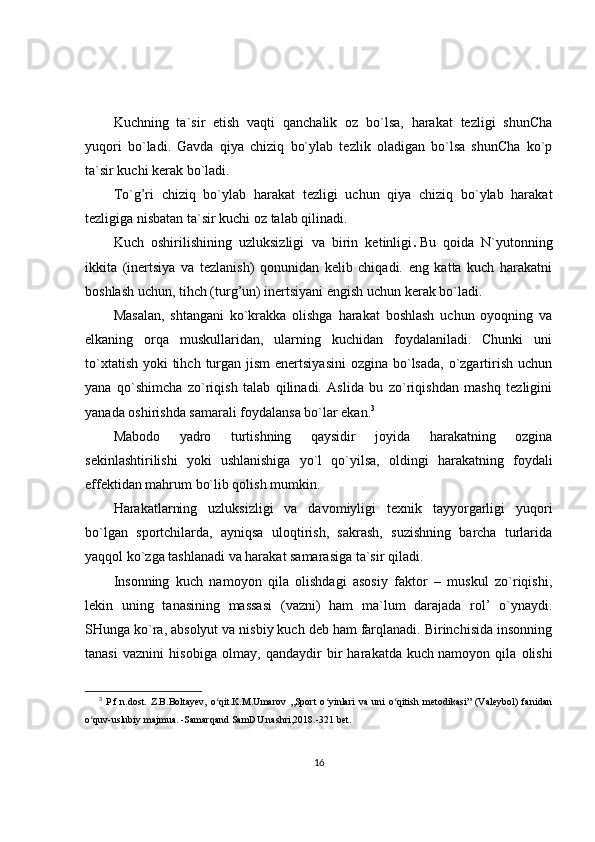Kuchning   ta`sir   etish   vaqti   qanchalik   oz   bo`lsa,   harakat   tezligi   shunCha
yuqori   bo`ladi.   Gavda   qiya   chiziq   bo`ylab   tezlik   oladigan   bo`lsa   shunCha   ko`p
ta`sir kuchi kerak bo`ladi.
To`g’ri   chiziq   bo`ylab   harakat   tezligi   uchun   qiya   chiziq   bo`ylab   harakat
tezligiga nisbatan ta`sir kuchi oz talab qilinadi.
Kuch   oshirilishining   uzluksizligi   va   birin   ketinligi .   Bu   qoida   N`yutonning
ikkita   (inertsiya   va   tezlanish)   qonunidan   kelib   chiqadi.   eng   katta   kuch   harakatni
boshlash uchun, tihch (turg’un) inertsiyani engish uchun kerak bo`ladi.
Masalan,   shtangani   ko`krakka   olishga   harakat   boshlash   uchun   oyoqning   va
elkaning   orqa   muskullaridan,   ularning   kuchidan   foydalaniladi.   Chunki   uni
to`xtatish  yoki  tihch  turgan jism  enertsiyasini  ozgina  bo`lsada,  o`zgartirish uchun
yana   qo`shimcha   zo`riqish   talab   qilinadi.   Aslida   bu   zo`riqishdan   mashq   tezligini
yanada oshirishda samarali foydalansa bo`lar ekan. 3
Mabodo   yadro   turtishning   qaysidir   joyida   harakatning   ozgina
sekinlashtirilishi   yoki   ushlanishiga   yo`l   qo`yilsa,   oldingi   harakatning   foydali
effektidan mahrum bo`lib qolish mumkin.
Harakatlarning   uzluksizligi   va   davomiyligi   texnik   tayyorgarligi   yuqori
bo`lgan   sportchilarda,   ayniqsa   uloqtirish,   sakrash,   suzishning   barcha   turlarida
yaqqol ko`zga tashlanadi va harakat samarasiga ta`sir qiladi.
Insonning   kuch   namoyon   qila   olishdagi   asosiy   faktor   –   muskul   zo`riqishi,
lekin   uning   tanasining   massasi   (vazni)   ham   ma`lum   darajada   rol’   o`ynaydi.
SHunga ko`ra, absolyut va nisbiy kuch deb ham farqlanadi. Birinchisida insonning
tanasi   vaznini   hisobiga   olmay,   qandaydir   bir   harakatda   kuch   namoyon   qila   olishi
3
  P.f.n.dost.   Z.B.Boltayev,   o qit.K.M.Umarov   ,,Sport   o yinlari   va   uni   o qitish   metodikasi”   (Valeybol)   fanidanʻ ʻ ʻ
o quv-uslubiy majmua. -Samarqand SamDU nashri,2018.-321 bet.	
ʻ
16 