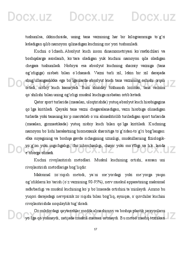 tushunilsa ,   ikkinchisida,   uning   tana   vaznining   har   bir   kilogrammiga   to`g’ri
keladigan qilib namoyon qilinadigan kuchning me`yori tushuniladi.
Kuchni   o`lchash .   Absolyut   kuch   inson   dinamometriyasi   ko`rsatkichlari   va
boshqalarga   asoslanib,   ko`tara   oladigan   yuk   kuchini   namoyon   qila   oladigan
chegara   tushuniladi.   Nisbiysi   esa   absolyut   kuchning   shaxsiy   vazniga   (tana
og’irligiga)   nisbati   bilan   o`lchanadi.   Vazni   turli   xil,   lekin   bir   xil   darajada
shug’ullanganlikka   ega   bo`lganlarda   absolyut   kuch   tana   vaznining   oshishi   orqali
ortadi,   nisbiy   kuch   kamayadi.   Buni   shunday   tushunish   lozimki,   tana   vaznini
qo`shilishi bilan uning og’irligi muskul kuchiga nisbatan ortib ketadi.
Qator sport turlarida (masalan, uloqtirishda) yutuq absolyut kuch hisobigagina
qo`lga   kiritiladi.   Qaysiki   tana   vazni   chegaralanadigan,   vazn   hisobiga   olinadigan
turlarda yoki tananing ko`p marotalab o`rni almashtirilib turiladigan sport turlarida
(masalan,   gimnastikada)   yutuq   nisbiy   kuch   bilan   qo`lga   kiritiladi.   Kuchning
namoyon bo`lishi harakatning biomexanik sharoitiga to`g’ridan-to`g’ri bog’langan:
elka   suyagining   va   boshqa   gavda   richagining   uzunligi ,   muskullarning   fiziologik-
yo`g’on   yoki   ingichgaligi,   cho`ziluvchanligi,   chayir   yoki   mo`rtligi   va   h.k.   larida
e`tiborga olinadi.
Kuchni   rivojlantirish   metodlari.   Muskul   kuchining   ortishi,   asosan   uni
rivojlantirish metodlariga bog’liqdir.
Maksimal   zo`riqish   metodi,   ya`ni   me`yordagi   yoki   me`yorga   yaqin
og’irliklarni ko`tarish (o`z vaznining 90-95%), nerv muskul apparatining maksimal
safarbarligi va muskul kuchining ko`p bo`lmasada ortishini ta`minlaydi. Ammo bu
yuqori darajadagi nervpsixik zo`riqishi bilan bog’liq, ayniqsa, o`quvchilar kuchini
rivojlantirishda noqulaylik tug’diradi. 
Oz mikdordagi qaytarishlar modda almashinuvi va boshqa plastik jarayonlarni
yo`lga qo`yolmaydi, natijada muskul massasi ortmaydi. Bu metod mashq texnikasi
17 
