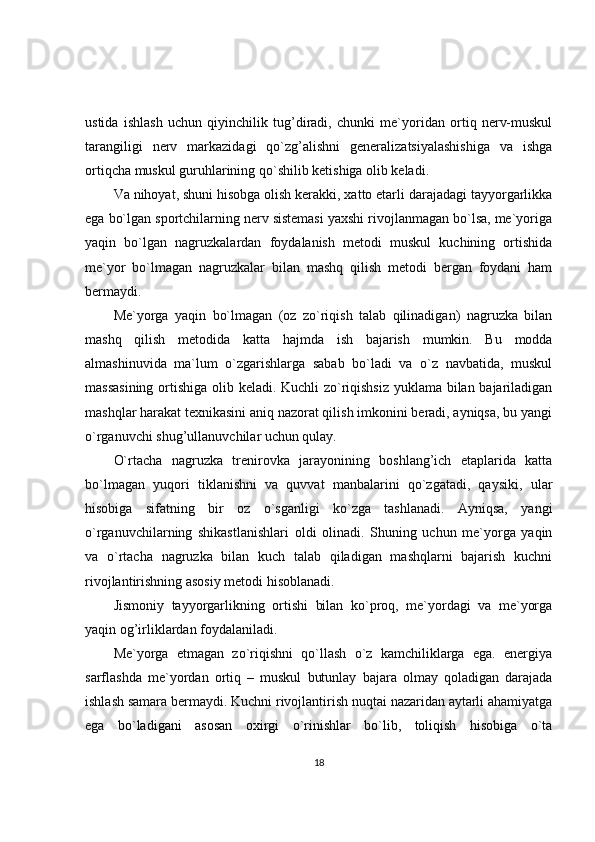 ustida   ishlash   uchun   qiyinchilik   tug’diradi,   chunki   me`yoridan   ortiq   nerv-muskul
tarangiligi   nerv   markazidagi   qo`zg’alishni   generalizatsiyalashishiga   va   ishga
ortiqcha muskul guruhlarining qo`shilib ketishiga olib keladi. 
Va nihoyat, shuni hisobga olish kerakki, xatto etarli darajadagi tayyorgarlikka
ega bo`lgan sportchilarning nerv sistemasi yaxshi rivojlanmagan bo`lsa, me`yoriga
yaqin   bo`lgan   nagruzkalardan   foydalanish   metodi   muskul   kuchining   ortishida
me`yor   bo`lmagan   nagruzkalar   bilan   mashq   qilish   metodi   bergan   foydani   ham
bermaydi.
Me`yorga   yaqin   bo`lmagan   (oz   zo`riqish   talab   qilinadigan)   nagruzka   bilan
mashq   qilish   metodida   katta   hajmda   ish   bajarish   mumkin.   Bu   modda
almashinuvida   ma`lum   o`zgarishlarga   sabab   bo`ladi   va   o`z   navbatida,   muskul
massasining ortishiga olib keladi. Kuchli zo`riqishsiz yuklama bilan bajariladigan
mashqlar harakat texnikasini aniq nazorat qilish imkonini beradi, ayniqsa, bu yangi
o`rganuvchi shug’ullanuvchilar uchun qulay. 
O`rtacha   nagruzka   trenirovka   jarayonining   boshlang’ich   etaplarida   katta
bo`lmagan   yuqori   tiklanishni   va   quvvat   manbalarini   qo`zgatadi,   qaysiki,   ular
hisobiga   sifatning   bir   oz   o`sganligi   ko`zga   tashlanadi.   Ayniqsa,   yangi
o`rganuvchilarning   shikastlanishlari   oldi   olinadi.   Shuning   uchun   me`yorga   yaqin
va   o`rtacha   nagruzka   bilan   kuch   talab   qiladigan   mashqlarni   bajarish   kuchni
rivojlantirishning asosiy metodi hisoblanadi.
Jismoniy   tayyorgarlikning   ortishi   bilan   ko`proq,   me`yordagi   va   me`yorga
yaqin og’irliklardan foydalaniladi.
Me`yorga   etmagan   zo`riqishni   qo`llash   o`z   kamchiliklarga   ega.   energiya
sarflashda   me`yordan   ortiq   –   muskul   butunlay   bajara   olmay   qoladigan   darajada
ishlash samara bermaydi. Kuchni rivojlantirish nuqtai nazaridan aytarli ahamiyatga
ega   bo`ladigani   asosan   oxirgi   o`rinishlar   bo`lib,   toliqish   hisobiga   o`ta
18 