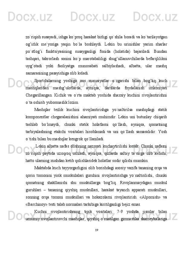 zo`riqish   susayadi , ishga ko`proq harakat birligi qo`shila  boradi va ko`tarilayotgan
og’irlik   me`yoriga   yaqin   bo`la   boshlaydi.   Lekin   bu   urinishlar   yarim   sharlar
po`stlog’i   funktsiyasining   susayganligi   fonida   (holatida)   bajariladi.   Bundan
tashqari,   takrorlash   sonini   ko`p   marotabaliligi   shug’ullanuvchilarda   befarqlilikni
uyg’otadi   yoki   faoliyatga   munosabati   salbiylashadi,   albatta,   ular   mashq
samarasining pasayishiga olib keladi.
Sportchilarning   yoshiga   xos   xususiyatlar   o`zgarishi   bilan   bog’liq   kuch
mashqlaridan   mashg’ulotlarda,   ayniqsa,   darslarda   foydalanish   imkoniyati
Chegarillangan.   Kichik   va   o`rta   maktab   yoshida   shaxsiy   kuchini   rivojlantirishni
o`ta oshirib yubormaslik lozim. 
Mashqlar   tezlik   kuchini   rivojlantirishga   yo`naltirilsa   mashqdagi   statik
komponentlar   chegaralanishini   ahamiyati   muhimdir.   Lekin   uni   butunlay   chiqarib
tashlab   bo`lmaydi,   chunki   statik   holatlarni   qo`llash,   ayniqsa,   qomatning
tarbiyalashning   etakchi   vositalari   hisoblanadi   va   uni   qo`llash   samaralidir.   Yosh
o`tishi bilan bu mashqlar kengrok qo`llaniladi.
  Lekin  albatta   nafas   olishning   nazorati   kuchaytirilishi   kerak.   Chunki   nafasni
zo`riqish   paytida   uzoqroq   ushlash,   ayniqsa,   qizlarda   salbiy   ta`sirga   olib   kelishi,
hatto ularning xushdan ketib qolishlaridek holatlar sodir qilishi mumkin.
Maktabda kuch tayyorgarligini olib borishdagi asosiy vazifa tananing orqa va
qorin   tomonini   yirik   muskulalari   guruhini   rivojlantirishga   yo`naltirilishi,   chunki
qomatning   shakllanishi   shu   muskullarga   bog’liq.   Rivojlanmaydigan   muskul
guruhlari   –   tananing   qiyshiq   muskullari,   harakat   tayanch   apparati   muskullari,
sonning   orqa   tomoni   muskullari   va   hokazolarni   rivojlantirish.   «Alpomish»   va
«Barchinoy» testi talab normalari tarkibiga kiritilganligi bejiz emas.
Kuchni   rivojlantirishning   tipik   vositalari:   7-9   yoshda   jismlar   bilan
umumiy   rivojlantiruvchi mashqlar , qiyshiq o`rnatilgan gimnastika skameykalariga
19 