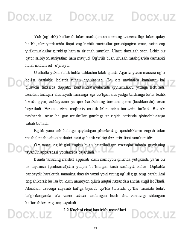 Yuk  (og’irlik)   ko`tarish   bilan   mashqlanish   o`zining  universalligi   bilan  qulay
bo`lib,   ular   yordamida   faqat   eng   kichik   muskullar   guruhigagina   emas,   xatto   eng
yirik muskullar guruhiga ham ta`sir etish mumkin.  Ularni dozalash oson. Lekin bir
qator salbiy xususiyatlari ham mavjud. Og’irlik bilan ishlash mashqlarida dastlabki
holat muhim rol’ o`ynaydi. 
U albatta yukni statik holda ushlashni talab qiladi. Agarda yukni massasi og’ir
bo`lsa   dastlabki   holatda   turish   qiyinlashadi.   Bu   o`z   navbatida   harakatni   hal
qiluvchi   fazasida   diqqatni   kontsentratsiyalashda   qiyinchilikni   yuzaga   keltiradi.
Bundan tashqari  ahamiyatli massaga  ega bo`lgan snaryadga birdaniga katta tezlik
berish   qiyin,   xohlaysizmi   yo`qmi   harakatning   birinchi   qismi   (boshlanishi)   sekin
bajariladi.   Harakat   ritmi   majburiy   astalik   bilan   ortib   boruvchi   bo`ladi.   Bu   o`z
navbatida   lozim   bo`lgan   muskullar   guruhiga   zo`riqish   berishda   qiyinchiliklarga
sabab bo`ladi.
Egilib   yana   asli   holatga   qaytadigan   jihozlardagi   qarshiliklarni   engish   bilan
mashqlanish uchun harkatni oxiriga borib zo`riqishni ortirilishi xarakterlidir.
O`z   tanasi   og’irligini   engish   bilan   bajariladigan   mashqlar   odatda   gavdaning
tayanCh apparatlari yordamida bajariladi. 
Bunda tananing muskul  apparati kuch namoyon qilishda yutqazadi, ya`ni bir
oz   tayanish   (proksimal)dan   yuqori   bo`lmagan   kuch   sarflaydi   xolos.   Oqibatda
qandaydir harakatda tananing shaxsiy vazni yoki uning og’irligiga teng qarshilikni
engish kerak bo`lsa bu kuch namoyon qilish nuqtai nazaridan ancha engil keChadi.
Masalan,   devorga   suyanib   kaftga   tayanib   qo`lda   turishda   qo`llar   tirsakda   bukib
to`g’rilanganda   o`z   vazni   uchun   sarflangan   kuch   shu   vazndagi   shtangani
ko`tarishdan engilroq tuyuladi.
2.2.Kuchni rivojlantirish metodlari.
21 