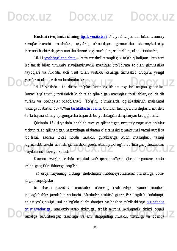 Kuchni rivojlantirishning   tipik vositalari : 7-9 yoshda jismlar bilan umumiy
rivojlantiruvchi   mashqlar,   qiyshiq   o’rnatilgan   gimnastika   skameykalariga
tirmashib chiqish, gim-nastika devoridagi mashqlar, sakrashlar, uloqtirishlardir; 
10-11   yoshdagilar uchun        –   katta muskul tarangligini talab qiladigan jismlarni
ko’tarish   bilan   umumiy   rivojlantiruvchi   mashqlar   (to’ldirma   to’plar,   gimnastika
tayoqlari   va   h.k.)da,   uch   usul   bilan   vertikal   kanatga   tirmashib   chiqish,   yengil
jismlarni uloqtirish va boshqalardan; 
14-15   yoshda   -   to’ldirma   to’plar,   katta   og’irlikka   ega   bo’lmagan   gantellar,
kanat (arg’amchi) tortishdek kuch talab qila-digan mashqlar, tortilishlar, qo’lda tik
turish   va   boshqalar   xisoblanadi.   To’g’ri,   o’smirlarda   og’irlashtirish   maksimal
vaznga nisbatan 60-70%ni   tashkillashi lozim , bundan tashqari, mashqlarni muskul
to’la bajara olmay qolgungacha bajarish bu yoshdagilarda qatoiyan taoqiqlanadi.
Qizlarda 13-14 yoshda boshlab tavsiya qilinadigan umumiy nagruzka bolalar
uchun talab qilinadigan nagruzkaga nisbatan o’z tanasinig maksimal vazni atrofida
bo’lishi,   asosan   lokal   holda   muskul   guruhlariga   kuch   mashqlari,   tashqi
og’irlashtiruvchi sifatida gimnastika predmetlari yoki og’ir bo’lmagan jihozlardan
foydalanish tavsiya etiladi.
Kuchni   rivojlantirishda   muskul   zo’riqishi   ko’lami   (tirik   organizm   sodir
qiladigan) ikki faktorga bog’liq:
  a)   orqa   miyaning   oldingi   shohchalari   motoneyronlaridan   muskulga   bora-
digan impulpslar; 
b)   shartli   ravishda   –   muskulni   o’zining   reak-tivligi,   yaoni   maolum
qo’zg’olishlar javob berish kuchi. Muskulni reaktivligi uni fiziologik ko’ndalangi,
tolasi yo’g’onligi, uni qo’zg’ala olishi darajasi va boshqa to’zilishidagi   bir qancha
xususiyatlariga ,   markaziy   asab   tizimiga,   trofik   adrenalin-simpatik   tizimi   orqali
amalga   oshiriladigan   taosiriga   va   shu   daqiqadagi   muskul   uzunligi   va   boshqa
22 