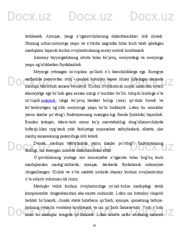 tashlanadi.   Ayniqsa,   yangi   o’rganuvchilarning   shikastlanishlari   oldi   olinadi.
Shuning   uchun   meoyorga   yaqin   va   o’rtacha   nagruzka   bilan   kuch   talab   qiladigan
mashqlarni bajarish kuchni rivojlantirishning asosiy metodi   hisoblanadi.
Jismoniy   tayyorgarlikning   ortishi   bilan   ko’proq,   meoyordagi   va   meoyorga
yaqin og’irliklardan foydalaniladi.
Meyorga   yetmagan   zo’riqishni   qo’llash   o’z   kamchiliklarga   ega.   Energiya
sarflashda   meoyordan   ortiq   –   muskul   butunlay   bajara   olmay   qoladigan   darajada
mashqni takrorlash samara bermaydi. Kuchni rivojlantirish nuqtai nazaridan aytarli
ahamiyatga ega bo’ladi-gani asosan oxirgi o’rinishlar bo’lib, toliqish hisobiga o’ta
zo’riqish   susayadi ,   ishga   ko’proq   harakat   birligi   (soni)   qo’shila   boradi   va
ko’tarilayotgan   og’irlik   meoyoriga   yaqin   bo’la   boshlaydi.   Lekin   bu   urinishlar
yarim  sharlar  po’stlog’i   funktsiyasining  susaygan-ligi   fonida  (holatida)   bajariladi.
Bundan   tashqari,   takror-lash   sonini   ko’p   marotabaliligi   shug’ullanuvchilarda
befarqli-likni   uyg’otadi   yoki   faoliyatga   munosabati   salbiylashadi,   albatta,   ular
mashq samarasining pasayishiga olib keladi.
Demak,   mashqni   takrorlashda   yarim   sharlar   po’stlog’i   funktsiyasining
faolligi, uni susaygan xolatida shakillanishdan afzal.
O’quvchilarning   yoshiga   xos   xususiyatlar   o’zgarishi   bilan   bog’liq   kuch
mashqlaridan   mashg’ulotlarda,   ayniqsa,   darslarda   foydalanish   imkoniyati
chegarillangan.   Kichik   va   o’rta   maktab   yoshida   shaxsiy   kuchini   rivojlantirishni
o’ta oshirib yubormas-lik lozim.
Mashqlar   tezlik   kuchini   rivojlantirishga   yo’nal-tirilsa   mashqdagi   statik
komponentlar  chegaralanishini  aha-miyati muhimdir. Lekin uni  butunlay chiqarib
tashlab   bo’lmaydi,   chunki   statik   holatlarni   qo’llash,   ayniqsa,   qomatning   tarbiya-
lashning yetakchi vositalari hisoblanadi va uni qo’llash Samara-lidir. Yosh o’tishi
bilan   bu   mashqlar   kengrok   qo’llaniladi.   Lekin   albatta   nafas   olishning   nazorati
24 