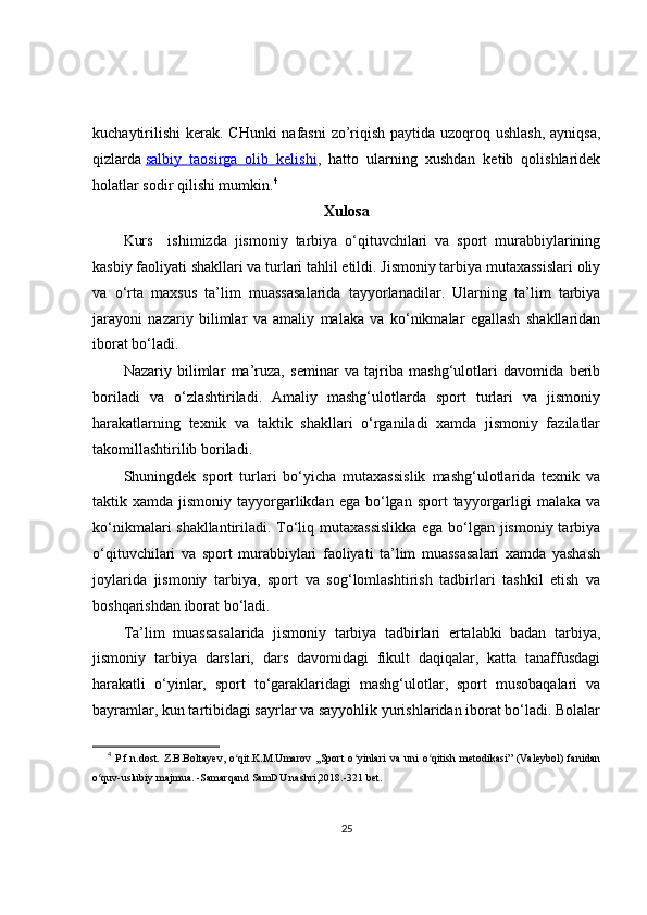 kuchaytirilishi  kerak. CHunki  nafasni  zo’riqish paytida uzoqroq ushlash,  ayniqsa,
qizlarda   salbiy   taosirga   olib   kelishi ,   hatto   ularning   xushdan   ketib   qolishlaridek
holatlar sodir qilishi mumkin. 4
Xulosa
Kurs     ishimizda   jismoniy   tarbiya   o‘qituvchilari   va   sport   murabbiylarining
kasbiy faoliyati shakllari va turlari tahlil etildi. Jismoniy tarbiya mutaxassislari oliy
va   o‘rta   maxsus   ta’lim   muassasalarida   tayyorlanadilar.   Ularning   ta’lim   tarbiya
jarayoni   nazariy   bilimlar   va   amaliy   malaka   va   ko‘nikmalar   egallash   shakllaridan
iborat bo‘ladi.
Nazariy   bilimlar   ma’ruza,   seminar   va   tajriba   mashg‘ulotlari   davomida   berib
boriladi   va   o‘zlashtiriladi.   Amaliy   mashg‘ulotlarda   sport   turlari   va   jismoniy
harakatlarning   texnik   va   taktik   shakllari   o‘rganiladi   xamda   jismoniy   fazilatlar
takomillashtirilib boriladi.
Shuningdek   sport   turlari   bo‘yicha   mutaxassislik   mashg‘ulotlarida   texnik   va
taktik xamda  jismoniy  tayyorgarlikdan  ega bo‘lgan  sport  tayyorgarligi   malaka  va
ko‘nikmalari shakllantiriladi. To‘liq mutaxassislikka  ega bo‘lgan jismoniy tarbiya
o‘qituvchilari   va   sport   murabbiylari   faoliyati   ta’lim   muassasalari   xamda   yashash
joylarida   jismoniy   tarbiya,   sport   va   sog‘lomlashtirish   tadbirlari   tashkil   etish   va
boshqarishdan iborat bo‘ladi.
Ta’lim   muassasalarida   jismoniy   tarbiya   tadbirlari   ertalabki   badan   tarbiya,
jismoniy   tarbiya   darslari,   dars   davomidagi   fikult   daqiqalar,   katta   tanaffusdagi
harakatli   o‘yinlar,   sport   to‘garaklaridagi   mashg‘ulotlar,   sport   musobaqalari   va
bayramlar, kun tartibidagi sayrlar va sayyohlik yurishlaridan iborat bo‘ladi. Bolalar
4
  P.f.n.dost.   Z.B.Boltayev,   o qit.K.M.Umarov   ,,Sport   o yinlari   va   uni   o qitish   metodikasi”   (Valeybol)   fanidanʻ ʻ ʻ
o quv-uslubiy majmua. -Samarqand SamDU nashri,2018.-321 bet.	
ʻ
25 