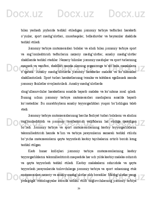 bilan   yashash   joylarida   tashkil   etiladigan   jismoniy   tarbiya   tadbirlari   harakatli
o‘yinlar,   sport   mashg‘ulotlari,   musobaqalar,   bellashuvlar   va   bayramlar   shaklida
tashkil etiladi.
Jismoniy   tarbiya   mutaxassislari   bolalar   va   aholi   bilan   jismoniy   tarbiya   sport
va   sog‘lomlashtirish   tadbirlarini   nazariy   mashg‘ulotlar,   amaliy   mashg‘ulotlar
shakllarida tashkil etadilar. Nazariy bilimlar jismoniy mashqlar va sport turlarining
maqsadi va vazifasi, shakllari xamda ularning organizmga ta’siri kabi masalalarni
o‘rgatadi.   Amaliy   mashg‘ulotlarda   jismoniy   harakatlar   malaka   va   ko‘nikmalari
shakllantiriladi. Sport turlari harakatlarining texnika va taktikasi egallanadi xamda
jismoniy fazilatlar rivojlantiriladi. Amaliy mashg‘ulotlarda
shug‘ullanuvchilar   harakatlarni   amalda   bajarib   malaka   va   ko‘nikma   xosil   qiladi.
Buning   uchun   jismoniy   tarbiya   mutaxassislari   mashqlarni   amalda   bajarib
ko‘rsatadilar.   Bu   murabbiylarni   amaliy   tayyorgarliklari   yuqori   bo‘lishligini   talab
etadi.
Jismoniy tarbiya mutaxassislarining barcha faoliyat turlari bolalarni va aholini
sog‘lomlashtirish   va   jismoniy   rivojlantirish   vazifalarini   hal   etishga   qaratilgan
bo‘ladi.   Jismoniy   tarbiya   va   sport   mutaxassislarining   kasbiy   tayyorgarliklarini
takomillashtirish   hamda   ta’lim   va   tarbiya   jarayonlarini   samarali   tashkil   etilishi
bo‘yicha   mutaxassislarni   qayta   tayyorlash   kasbiy   tajribalarini   ortirib   borish   keng
tashkil etilgan.
Kasb   hunar   kollejlari   jismoniy   tarbiya   mutaxasssilarining   kasbiy
tayyorgarliklarini takomillashtirish maqsadida har uch yilda kasbiy malaka oshirish
va   qayta   tayyorlash   tashkil   etiladi.   Kasbiy   malakalarni   oshirishda   va   qayta
tayyorlash   jarayonlarida   tinlovchilarga   jismoniy   tarbiya   va   sport   sohasining   etuk
mutaxassislari nazariy va amaliy mashg‘ulotlar olib boradilar. Mashg‘ulotlar yangi
pedagogik   texnologiyalar   asosida   tashkil   etilib   tinglovchilarning   jismoniy   tarbiya
26 
