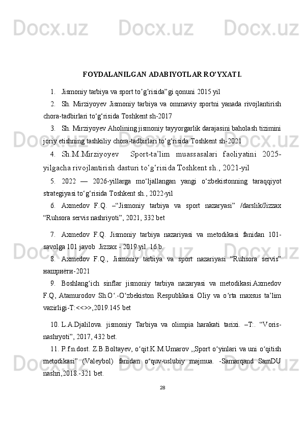  
FOYDALANILGAN  ADABIYOTLAR RO’YXATI .
1. Jismoniy tarbiya va sport to g risida”gi qonunʼ ʼ i  2015 yil 
2. Sh.   Mirziyoyev   Jismoniy   tarbiya   va   ommaviy   sportni   yanada   rivojlantirish
chora-tadbirlari to‘g‘risida  Toshkent sh-2017
3. Sh. Mirziyoyev   Aholining jismoniy tayyorgarlik darajasini baholash tizimini
joriy etishning tashkiliy chora-tadbirlari to‘g‘risida  Toshkent sh-2021
4. Sh.M.Mirziyoyev     Sport-ta’lim   muassasalari   faoliyatini   2025-
yilgacha rivojlantirish dasturi to‘g‘risida  Toshkent sh., 2021-yil
5. 2022   —   2026-yillarga   mo‘ljallangan   yangi   o‘zbekistonning   taraqqiyot
strategiyasi to‘g‘risida  Toshkent sh., 2022-yil  
6. Axmedov   F.Q.   – “ Jismoniy   tarbiya   va   sport   nazaryasi”   /darslik/Jizzax
“Ruhsora servis nashriyoti”, 2021, 332 bet
7. Axmedov   F.Q.   Jismoniy   tarbiya   nazariyasi   va   metodikasi   fanidan   101-
savolga 101 javob  Jizzax - 2019 yil. 16 b.
8. Axmedov   F.Q.,   Jismoniy   tarbiya   va   sport   nazariyasi   “Ruhsora   servis”
нашриёти-2021
9. Boshlang ich   sinflar   jismoniy   tarbiya   nazaryasi   va   metodikasi.Axmedov	
ʻ
F.Q,   Atamurodov   Sh.O .-O zbekiston   Respublikasi   OIiy   va   o rta   maxsus   ta’lim	
ʻ ʻ ʻ
vazirligi-T:<<>>,2019.145 bet
10. L.A.Djalilova.   jismoniy   Tarbiya   va   olimpia   harakati   tarixi.   –T:.   “Voris-
nashryoti”, 2017, 432 bet.
11. P.f.n.dost. Z.B.Boltayev, o qit.K.M.Umarov ,,Sport o yinlari va uni o qitish	
ʻ ʻ ʻ
metodikasi”   (Valeybol)   fanidan   o quv-uslubiy   majmua.   -Samarqand   SamDU	
ʻ
nashri,2018.-321 bet.
28 