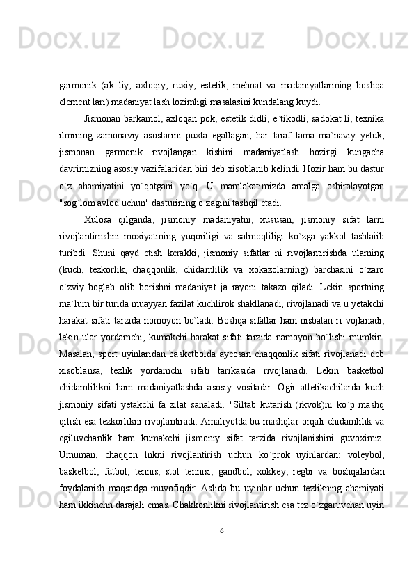 garmonik   (ak   liy,   axloqiy,   ruxiy,   estetik,   mehnat   va   madaniyatlarining   boshqa
element lari) madaniyat lash lozimligi masalasini kundalang kuydi.
Jismonan barkamol, axloqan pok, estetik didli, e`tikodli, sadokat li, texnika
ilmining   zamonaviy   asoslarini   puxta   egallagan,   har   taraf   lama   ma`naviy   yetuk,
jismonan   garmonik   rivojlangan   kishini   madaniyatlash   hozirgi   kungacha
davrimizning asosiy vazifalaridan biri deb xisoblanib kelindi. Hozir ham bu dastur
o`z   ahamiyatini   yo`qotgani   yo`q.   U   mamlakatimizda   amalga   oshiralayotgan
"sog`lom avlod uchun" dasturining o`zagini tashqil etadi.
Xulosa   qilganda,   jismoniy   madaniyatni,   xususan,   jismoniy   sifat   larni
rivojlantirnshni   moxiyatining   yuqoriligi   va   salmoqliligi   ko`zga   yakkol   tashlaiib
turibdi.   Shuni   qayd   etish   kerakki,   jismoniy   sifatlar   ni   rivojlantirishda   ularning
(kuch,   tezkorlik,   chaqqonlik,   chidamlilik   va   xokazolarning)   barchasini   o`zaro
o`zviy   boglab   olib   borishni   madaniyat   ja   rayoni   takazo   qiladi.   Lekin   sportning
ma`lum bir turida muayyan fazilat kuchlirok shakllanadi, rivojlanadi va u yetakchi
harakat sifati  tarzida nomoyon bo`ladi. Boshqa sifatlar  ham nisbatan ri vojlanadi,
lekin   ular   yordamchi,   kumakchi   harakat   sifati   tarzida   namoyon   bo`lishi   mumkin.
Masalan,   sport   uyinlaridan   basketbolda   ayeosan   chaqqonlik   sifati   rivojlanadi   deb
xisoblansa,   tezlik   yordamchi   sifati   tarikasida   rivojlanadi.   Lekin   basketbol
chidamlilikni   ham   madaniyatlashda   asosiy   vositadir.   Ogir   atletikachilarda   kuch
jismoniy   sifati   yetakchi   fa   zilat   sanaladi.   "Siltab   kutarish   (rkvok)ni   ko`p   mashq
qilish esa tezkorlikni rivojlantiradi. Amaliyotda bu mashqlar orqali chidamlilik va
egiluvchanlik   ham   kumakchi   jismoniy   sifat   tarzida   rivojlanishini   guvoximiz.
Umuman,   chaqqon   lnkni   rivojlantirish   uchun   ko`prok   uyinlardan:   voleybol,
basketbol,   futbol,   tennis,   stol   tennisi,   gandbol,   xokkey,   regbi   va   boshqalardan
foydalanish   maqsadga   muvofiqdir.   Aslida   bu   uyinlar   uchun   tezlikning   ahamiyati
ham ikkinchn darajali emas. Chakkonlikni rivojlantirish esa tez o`zgaruvchan uyin
6 
