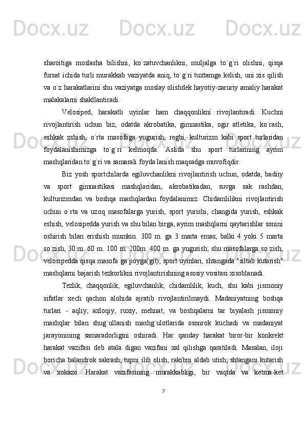 sharoitiga   moslasha   bilishni,   ko`zatuvchanlikni,   muljalga   to`g`ri   olishni,   qisqa
fursat ichida turli murakkab vaziyatda aniq, to`g`ri tuxtamga kelish, uni xis qilish
va o`z harakatlarini shu vaziyatga moslay olishdek hayotiy-zaruriy amaliy harakat
malakalarni shakllantiradi.
Velosiped,   harakatli   uyinlar   ham   chaqqonlikni   rivojlantiradi.   Kuchni
rivojlantirish   uchun   biz,   odatda   akrobatika,   gimnastika,   ogir   atletika,   ko`rash,
eshkak   zshish,   o`rta   masofaga   yugurish,   regbi,   kulturizm   kabi   sport   turlaridan
foydalanishimizga   to`g`ri   kelmoqda.   Aslida   shu   sport   turlarining   ayrim
mashqlaridan to`g`ri va samarali foyda lanish maqsadga muvofiqdir.
Biz   yosh   sportchilarda   egiluvchanlikni   rivojlantirish   uchun,   odatda,   badiiy
va   sport   gimnastikasi   mashqlaridan,   akrobatikadan,   suvga   sak   rashdan,
kulturizmdan   va   boshqa   mashqlardan   foydalanimiz.   Chidamlilikni   rivojlantirish
uchun   o`rta   va   uzoq   masofalarga   yurish,   sport   yurishi,   changida   yurish,   eshkak
eshish, velosipedda yurish va shu bilan birga, ayrim mashqlarni qaytarishlar sonini
oshirish   bilan   erishish   mumkin.   300   m.   ga   3   marta   emas,   balki   4   yoki   5   marta
so`zish, 30 m. 60 m. 100 m. 200m. 400 m. ga yugurish; shu masofalarga so`zish,
velosipedda qisqa masofa ga poyga(git), sport uyinlari, shtangada "siltab kutarish"
mashqlarni bajarish tezkorlikni rivojlantirishning asosiy vositasi xisoblanadi.
Tezlik,   chaqqonlik,   egiluvchanlik,   chidamlilik,   kuch,   shu   kabi   jismoniy
sifatlar   xech   qachon   alohida   ajratib   rivojlantirilmaydi.   Madaniyatning   boshqa
turlari   -   aqliy,   axloqiy,   ruxiy,   mehnat,   va   boshqalarni   tar   biyalash   jismoniy
mashqlar   bilan   shug`ullanish   mashg`ulotlarida   osonrok   kuchadi   va   madaniyat
jarayonining   samaradorligini   oshiradi.   Har   qanday   harakat   biror-bir   konkrekt
harakat   vazifasi   deb   atala   digan   vazifani   xal   qilishga   qaratiladi.   Masalan,   iloji
boricha balandrok sakrash, tupni ilib olish, rakibni aldab utish, shtangani kutarish
va   xokazo.   Harakat   vazifasining   murakkabligi,   bir   vaqtda   va   ketma-ket
7 