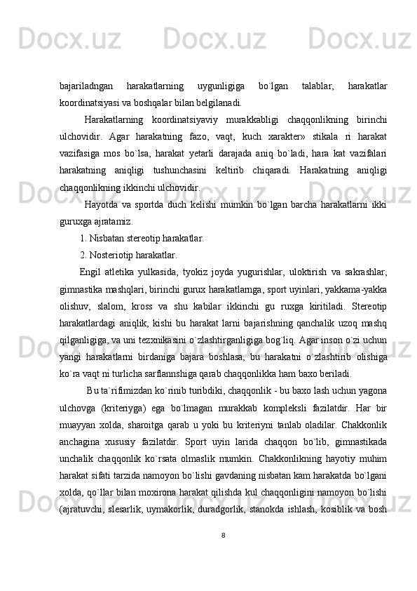 bajariladngan   harakatlarning   uygunligiga   bo`lgan   talablar,   harakatlar
koordinatsiyasi va boshqalar bilan belgilanadi.
Harakatlarning   koordinatsiyaviy   murakkabligi   chaqqonlikning   birinchi
ulchovidir.   Agar   harakatning   fazo,   vaqt,   kuch   xarakter»   stikala   ri   harakat
vazifasiga   mos   bo`lsa,   harakat   yetarli   darajada   aniq   bo`ladi,   hara   kat   vazifalari
harakatning   aniqligi   tushunchasini   keltirib   chiqaradi.   Harakatning   aniqligi
chaqqonlikning ikkinchi ulchovidir.
Hayotda   va   sportda   duch   kelishi   mumkin   bo`lgan   barcha   harakatlarni   ikki
guruxga ajratamiz.
1. Nisbatan stereotip harakatlar.
2. Nosteriotip harakatlar.
Engil   atletika   yulkasida,   tyokiz   joyda   yugurishlar,   uloktirish   va   sakrashlar,
gimnastika mashqlari, birinchi gurux   harakatlarnga, sport uyinlari, yakkama-yakka
olishuv,   slalom,   kross   va   shu   kabilar   ikkinchi   gu   ruxga   kiritiladi.   Stereotip
harakatlardagi   aniqlik,   kishi   bu   harakat   larni   bajarishning   qanchalik   uzoq   mashq
qilganligiga, va uni tezxnikasini   o`zlashtirganligiga bog`liq. Agar inson o`zi uchun
yangi   harakatlarni   birdaniga   bajara   boshlasa,   bu   harakatni   o`zlashtirib   olishiga
ko`ra vaqt ni turlicha sarflannshiga qarab chaqqonlikka ham baxo beriladi.
 Bu ta`rifimizdan ko`rinib turibdiki, chaqqonlik - bu baxo lash uchun yagona
ulchovga   (kriteriyga)   ega   bo`lmagan   murakkab   kompleksli   fazilatdir.   Har   bir
muayyan   xolda,   sharoitga   qarab   u   yoki   bu   kriteriyni   tanlab   oladilar.   Chakkonlik
anchagina   xususiy   fazilatdir.   Sport   uyin   larida   chaqqon   bo`lib,   gimnastikada
unchalik   chaqqonlik   ko`rsata   olmaslik   mumkin.   Chakkonlikning   hayotiy   muhim
harakat sifati tarzida namoyon bo`lishi gavdaning nisbatan kam harakatda bo`lgani
xolda, qo`llar bilan moxirona harakat qilishda kul chaqqonligini namoyon bo`lishi
(ajratuvchi,  slesarlik,  uymakorlik,  duradgorlik,  stanokda  ishlash,  kosiblik  va  bosh
8 