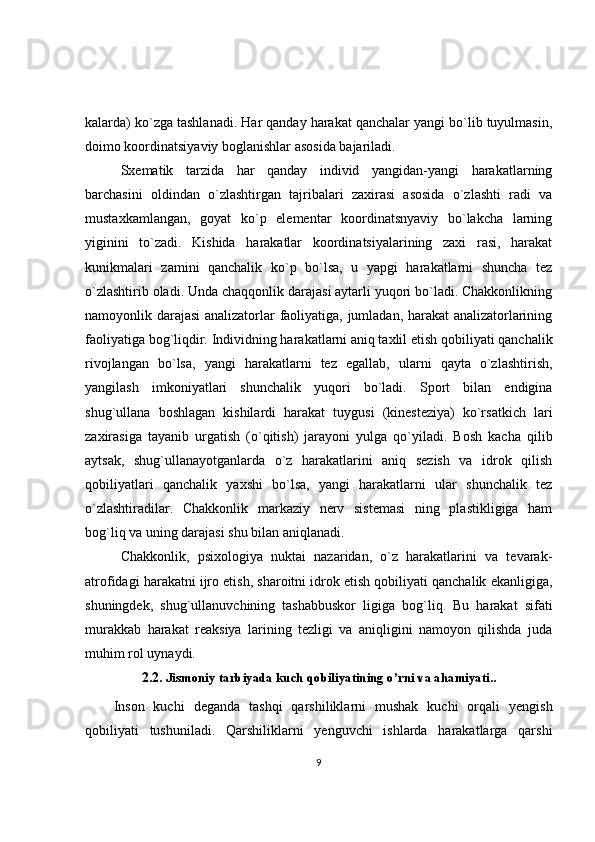 kalarda) ko`zga tashlanadi. Har qanday harakat qanchalar yangi bo`lib tuyulmasin,
doimo koordinatsiyaviy boglanishlar asosida bajariladi.
Sxematik   tarzida   har   qanday   individ   yangidan-yangi   harakatlarning
barchasini   oldindan   o`zlashtirgan   tajribalari   zaxirasi   asosida   o`zlashti   radi   va
mustaxkamlangan,   goyat   ko`p   elementar   koordinatsnyaviy   bo`lakcha   larning
yiginini   to`zadi.   Kishida   harakatlar   koordinatsiyalarining   zaxi   rasi,   harakat
kunikmalari   zamini   qanchalik   ko`p   bo`lsa,   u   yapgi   harakatlarni   shuncha   tez
o`zlashtirib oladi. Unda chaqqonlik darajasi aytarli yuqori bo`ladi. Chakkonlikning
namoyonlik darajasi  analizatorlar faoliyatiga, jumladan, harakat  analizatorlarining
faoliyatiga bog`liqdir. Individning harakatlarni aniq taxlil etish qobiliyati qanchalik
rivojlangan   bo`lsa,   yangi   harakatlarni   tez   egallab,   ularni   qayta   o`zlashtirish,
yangilash   imkoniyatlari   shunchalik   yuqori   bo`ladi.   Sport   bilan   endigina
shug`ullana   boshlagan   kishilardi   harakat   tuygusi   (kinesteziya)   ko`rsatkich   lari
zaxirasiga   tayanib   urgatish   (o`qitish)   jarayoni   yulga   qo`yiladi.   Bosh   kacha   qilib
aytsak,   shug`ullanayotganlarda   o`z   harakatlarini   aniq   sezish   va   idrok   qilish
qobiliyatlari   qanchalik   yaxshi   bo`lsa,   yangi   harakatlarni   ular   shunchalik   tez
o`zlashtiradilar.   Chakkonlik   markaziy   nerv   sistemasi   ning   plastikligiga   ham
bog`liq va uning darajasi shu bilan aniqlanadi. 
Chakkonlik,   psixologiya   nuktai   nazaridan,   o`z   harakatlarini   va   tevarak-
atrofidagi harakatni ijro etish, sharoitni idrok etish qobiliyati qanchalik ekanligiga,
shuningdek,   shug`ullanuvchining   tashabbuskor   ligiga   bog`liq.   Bu   harakat   sifati
murakkab   harakat   reaksiya   larining   tezligi   va   aniqligini   namoyon   qilishda   juda
muhim rol uynaydi. 
2.2.   Jismoniy tarbiyada kuch qobiliyatining o’rni va ahamiyati ..
Inson   kuchi   deganda   tashqi   qarshiliklarni   mushak   kuchi   orqali   yengish
qobiliyati   tushuniladi.   Qarshiliklarni   yenguvchi   ishlarda   harakatlarga   qarshi
9