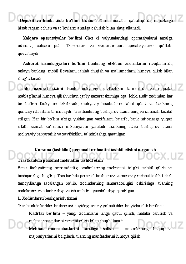 Depozit   va   hisob-kitob   bo‘limi   Ushbu   bo‘lim   omonatlar   qabul   qilish,   mijozlarga
hisob raqam ochish va to‘lovlarni amalga oshirish bilan shug‘ullanadi.
  Xalqaro   operatsiyalar   bo‘limi   Chet   el   valyutalaridagi   operatsiyalarni   amalga
oshiradi,   xalqaro   pul   o‘tkazmalari   va   eksport-import   operatsiyalarini   qo‘llab-
quvvatlaydi.
  Axborot   texnologiyalari   bo‘limi   Bankning   elektron   xizmatlarini   rivojlantirish,
onlayn   banking,   mobil   ilovalarni   ishlab   chiqish   va   ma’lumotlarni   himoya   qilish   bilan
shug‘ullanadi.
Ichki   nazorat   tizimi   Bank   moliyaviy   xavfsizlikni   ta’minlash   va   mijozlar
mablag‘larini himoya qilish uchun qat’iy nazorat tizimiga ega. Ichki audit xodimlari har
bir   bo‘lim   faoliyatini   tekshiradi,   moliyaviy   hisobotlarni   tahlil   qiladi   va   bankning
qonuniy ishlashini ta’minlaydi.   Trastbankning boshqaruv tizimi aniq va samarali tashkil
etilgan.   Har   bir   bo‘lim   o‘ziga   yuklatilgan   vazifalarni   bajarib,   bank   mijozlarga   yuqori
sifatli   xizmat   ko‘rsatish   imkoniyatini   yaratadi.   Bankning   ichki   boshqaruv   tizimi
moliyaviy barqarorlik va xavfsizlikni ta’minlashga qaratilgan.
Korxona (tashkilot) personali mehnatini tashkil etishni o‘rganish 
Trastbankda personal mehnatini tashkil etish
Bank   faoliyatining   samaradorligi   xodimlarning   mehnatini   to‘g‘ri   tashkil   qilish   va
boshqarishga bog‘liq. Trastbankda personal boshqaruvi zamonaviy mehnat tashkil etish
tamoyillariga   asoslangan   bo‘lib,   xodimlarning   samaradorligini   oshirishga,   ularning
malakasini rivojlantirishga va ish muhitini yaxshilashga qaratilgan.
1. Xodimlarni boshqarish tizimi
Trastbankda kadrlar boshqaruvi quyidagi asosiy yo‘nalishlar bo‘yicha olib boriladi:
Kadrlar   bo‘limi   –   yangi   xodimlarni   ishga   qabul   qilish,   malaka   oshirish   va
mehnat sharoitlarini nazorat qilish bilan shug‘ullanadi.
Mehnat   munosabatlarini   tartibga   solish   –   xodimlarning   huquq   va
majburiyatlarini belgilash, ularning manfaatlarini himoya qilish. 