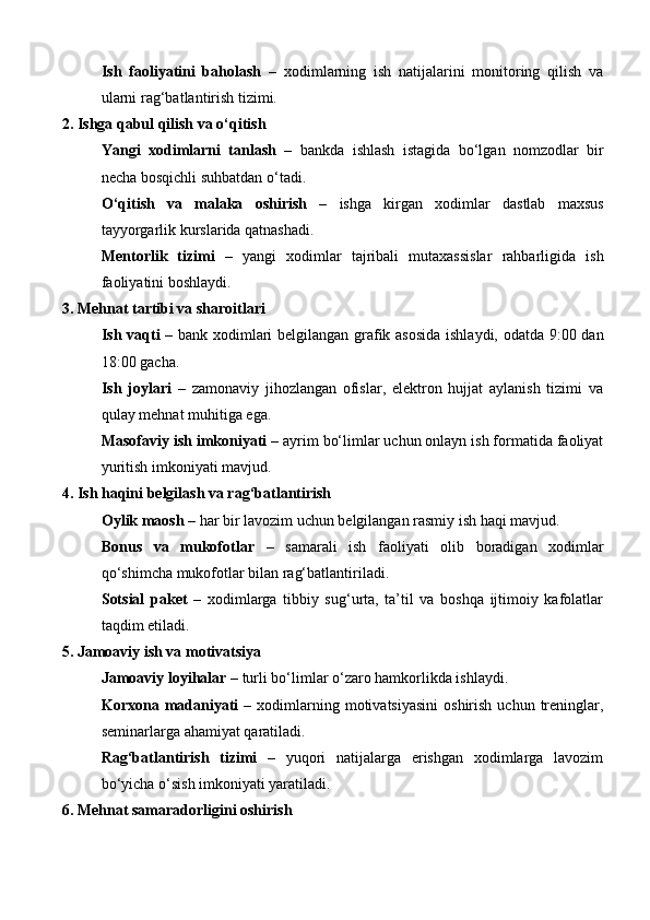 Ish   faoliyatini   baholash   –   xodimlarning   ish   natijalarini   monitoring   qilish   va
ularni rag‘batlantirish tizimi.
2. Ishga qabul qilish va o‘qitish
Yangi   xodimlarni   tanlash   –   bankda   ishlash   istagida   bo‘lgan   nomzodlar   bir
necha bosqichli suhbatdan o‘tadi.
O‘qitish   va   malaka   oshirish   –   ishga   kirgan   xodimlar   dastlab   maxsus
tayyorgarlik kurslarida qatnashadi.
Mentorlik   tizimi   –   yangi   xodimlar   tajribali   mutaxassislar   rahbarligida   ish
faoliyatini boshlaydi.
3. Mehnat tartibi va sharoitlari
Ish vaqti   – bank xodimlari belgilangan grafik asosida ishlaydi, odatda 9:00 dan
18:00 gacha.
Ish   joylari   –   zamonaviy   jihozlangan   ofislar,   elektron   hujjat   aylanish   tizimi   va
qulay mehnat muhitiga ega.
Masofaviy ish imkoniyati  – ayrim bo‘limlar uchun onlayn ish formatida faoliyat
yuritish imkoniyati mavjud.
4. Ish haqini belgilash va rag‘batlantirish
Oylik maosh  – har bir lavozim uchun belgilangan rasmiy ish haqi mavjud.
Bonus   va   mukofotlar   –   samarali   ish   faoliyati   olib   boradigan   xodimlar
qo‘shimcha mukofotlar bilan rag‘batlantiriladi.
Sotsial   paket   –   xodimlarga   tibbiy   sug‘urta,   ta’til   va   boshqa   ijtimoiy   kafolatlar
taqdim etiladi.
5. Jamoaviy ish va motivatsiya
Jamoaviy loyihalar  – turli bo‘limlar o‘zaro hamkorlikda ishlaydi.
Korxona  madaniyati   –  xodimlarning  motivatsiyasini   oshirish  uchun   treninglar,
seminarlarga ahamiyat qaratiladi.
Rag‘batlantirish   tizimi   –   yuqori   natijalarga   erishgan   xodimlarga   lavozim
bo‘yicha o‘sish imkoniyati yaratiladi.
6. Mehnat samaradorligini oshirish 