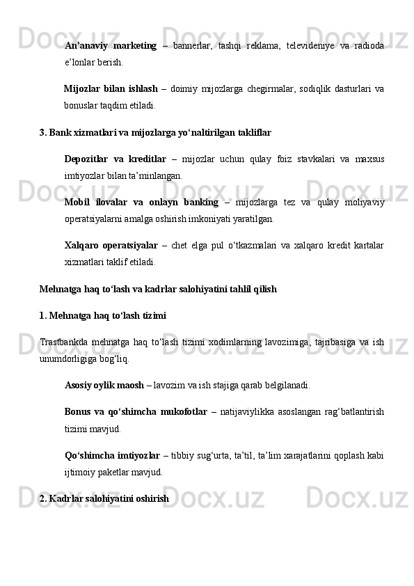 An’anaviy   marketing   –   bannerlar,   tashqi   reklama,   televideniye   va   radioda
e’lonlar berish.
Mijozlar   bilan   ishlash   –   doimiy   mijozlarga   chegirmalar,   sodiqlik   dasturlari   va
bonuslar taqdim etiladi.
3. Bank xizmatlari va mijozlarga yo‘naltirilgan takliflar
Depozitlar   va   kreditlar   –   mijozlar   uchun   qulay   foiz   stavkalari   va   maxsus
imtiyozlar bilan ta’minlangan.
Mobil   ilovalar   va   onlayn   banking   –   mijozlarga   tez   va   qulay   moliyaviy
operatsiyalarni amalga oshirish imkoniyati yaratilgan.
Xalqaro   operatsiyalar   –   chet   elga   pul   o‘tkazmalari   va   xalqaro   kredit   kartalar
xizmatlari taklif etiladi.
Mehnatga haq to‘lash va kadrlar salohiyatini tahlil qilish
1. Mehnatga haq to‘lash tizimi
Trastbankda   mehnatga   haq   to‘lash   tizimi   xodimlarning   lavozimiga,   tajribasiga   va   ish
unumdorligiga bog‘liq.
Asosiy oylik maosh  – lavozim va ish stajiga qarab belgilanadi.
Bonus   va   qo‘shimcha   mukofotlar   –   natijaviylikka   asoslangan   rag‘batlantirish
tizimi mavjud.
Qo‘shimcha imtiyozlar  – tibbiy sug‘urta, ta’til, ta’lim xarajatlarini qoplash kabi
ijtimoiy paketlar mavjud.
2. Kadrlar salohiyatini oshirish