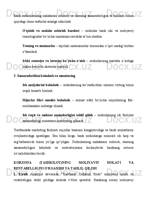 Bank   xodimlarining   malakasini   oshirish   va   ularning   samaradorligini   ta’minlash   uchun
quyidagi chora-tadbirlar amalga oshiriladi:
O‘qitish   va   malaka   oshirish   kurslari   –   xodimlar   bank   ishi   va   moliyaviy
texnologiyalar bo‘yicha muntazam ravishda ta’lim oladilar.
Trening va seminarlar  – tajribali mutaxassislar tomonidan o‘quv mashg‘ulotlari
o‘tkaziladi.
Ichki   rotatsiya   va   lavozim   bo‘yicha   o‘sish   –   xodimlarning   martaba   o‘sishiga
imkon beruvchi dasturlar mavjud.
3. Samaradorlikni baholash va monitoring
Ish   natijalarini   baholash   –   xodimlarning   ko‘rsatkichlari   maxsus   reyting   tizimi
orqali kuzatib boriladi.
Mijozlar   fikri   asosida   baholash   –   xizmat   sifati   bo‘yicha   mijozlarning   fikr-
mulohazalari inobatga olinadi.
Ish   vaqti   va   mehnat   unumdorligini   tahlil   qilish   –   xodimlarning   ish   faoliyati
samaradorligi muntazam monitoring qilinadi.
Trastbankda   marketing  faoliyati   mijozlar   bazasini   kengaytirishga   va  bank   xizmatlarini
rivojlantirishga   qaratilgan.   Shu   bilan   birga,   bank   xodimlariga   munosib   ish   haqi   va
rag‘batlantirish   tizimi   yo‘lga   qo‘yilgan.   Xodimlarning   malakasini   oshirish,   ularning
samaradorligini   baholash   va   motivatsiyasini   kuchaytirish   bankning   ustuvor
yo‘nalishlaridan biridir.
KORXONA   (TASHKILOT)NING   MOLIYAVIY   HOLATI   VA
RENTABELLIGINI O‘RGANISH VA TAHLIL QILISH
1.   Kirish   Amaliyot   davomida   "Trastbank   Toshkent   filiali"   moliyaviy   holati   va
rentabelligini   tahlil   qilishga   alohida   e’tibor   qaratildi.   Bankning   asosiy   moliyaviy 