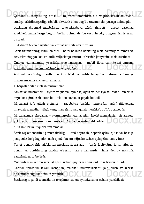 Qarzdorlik   darajasining   ortishi   –   mijozlar   tomonidan   o‘z   vaqtida   kredit   to‘lovlari
amalga oshirilmaganligi sababli, likvidlik bilan bog‘liq muammolar yuzaga kelmoqda.
Bankning   daromad   manbalarini   diversifikatsiya   qilish   ehtiyoji   –   asosiy   daromad
kreditlash   xizmatlariga   bog‘liq   bo‘lib   qolmoqda,   bu   esa   iqtisodiy   o‘zgarishlar   ta’sirini
oshiradi.
3. Axborot texnologiyalari va xizmatlar sifati muammolari
Bank tizimlarining sekin ishlashi – ba’zi hollarda bankning ichki dasturiy ta’minoti va
serverlarining yuklanishi ortib, mijozlarga xizmat ko‘rsatish jarayonini sekinlashtiradi.
Onlayn   xizmatlarning   yetarlicha   rivojlanmagani   –   mobil   ilova   va   internet   banking
xizmatlarining takomillashtirishga ehtiyoji bor.
Axborot   xavfsizligi   xavflari   –   kibertahdidlar   ortib   borayotgan   sharoitda   himoya
mexanizmlarini kuchaytirish zarur.
4. Mijozlar bilan ishlash muammolari
Navbatlar muammosi – ayrim vaqtlarda, ayniqsa, oylik va pensiya to‘lovlari kunlarida
mijozlar oqimi ortib, bank bo‘limlarida navbatlar paydo bo‘ladi.
Mijozlarni   jalb   qilish   qiyinligi   –   raqobatchi   banklar   tomonidan   taklif   etilayotgan
imtiyozli xizmatlar tufayli yangi mijozlarni jalb qilish murakkab bo‘lib bormoqda.
Mijozlarning shikoyatlari – ayrim mijozlar xizmat sifati, kredit rasmiylashtirish jarayoni
yoki bank xodimlarining muomalasi bo‘yicha norozilik bildiradilar.
5. Tashkiliy va huquqiy muammolar
Bank   reglamentlarining   murakkabligi   –   kredit   ajratish,   depozit   qabul   qilish   va   boshqa
jarayonlar ko‘p hujjatlar talab qiladi, bu esa mijozlar uchun qulaylikni pasaytiradi.
Yangi   qonunchilik   talablariga   moslashish   zarurati   –   bank   faoliyatiga   ta’sir   qiluvchi
qonun   va   qoidalarning   tez-tez   o‘zgarib   turishi   natijasida,   ularni   doimiy   ravishda
yangilash zarur bo‘ladi.
Yuqoridagi muammolarni hal qilish uchun quyidagi chora-tadbirlar tavsiya etiladi:
Kadrlar   siyosatini   takomillashtirish,   malakali   mutaxassislarni   jalb   qilish   va   ularga
qo‘shimcha rag‘bat tizimini yaratish.
Bankning raqamli xizmatlarini rivojlantirish, onlayn xizmatlar sifatini yaxshilash.