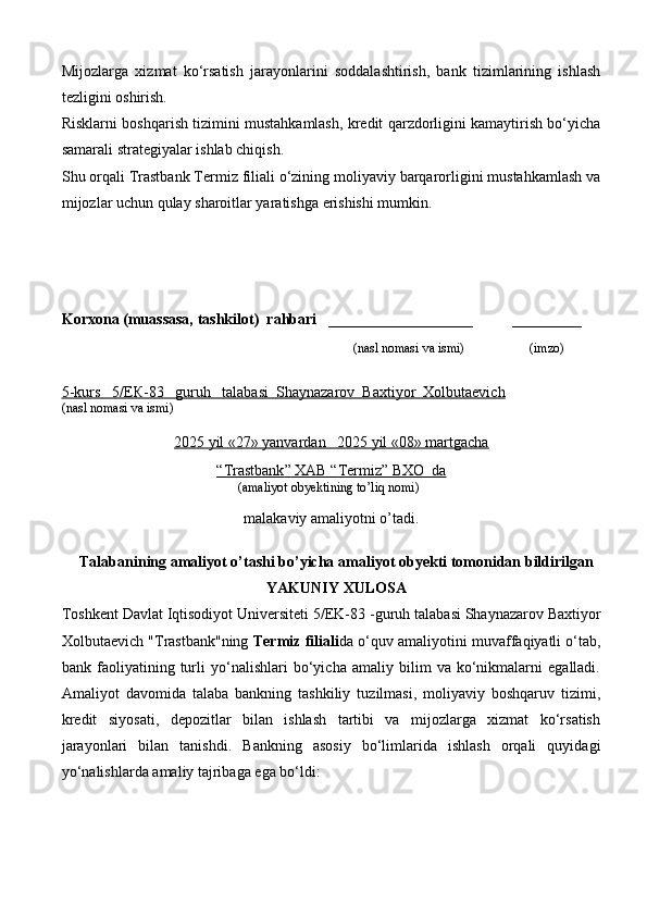Mijozlarga   xizmat   ko‘rsatish   jarayonlarini   soddalashtirish,   bank   tizimlarining   ishlash
tezligini oshirish.
Risklarni boshqarish tizimini mustahkamlash, kredit qarzdorligini kamaytirish bo‘yicha
samarali strategiyalar ishlab chiqish.
Shu orqali Trastbank Termiz filiali o‘zining moliyaviy barqarorligini mustahkamlash va
mijozlar uchun qulay sharoitlar yaratishga erishishi mumkin.
Korxona (muassasa, tashkilot)   rahbari       ___________________          ________
                                                                              (nasl nomasi va ismi)                   (imzo)
5-kurs   5/E    К    -83   guruh   talabasi      Shaynazarov  Baxtiyor  Xolbutaevich                                 
(nasl nomasi va ismi)                  
                     
2025 yil «27» yanvardan   2025 yil «08» martgacha
“   Trastbank    ”    XAB     “   Termiz    ”    BXO  da   
                                                      (amaliyot obyektining to’liq nomi)
malakaviy amaliyotni o’tadi.
                                                                                            
Talabanining amaliyot o’tashi bo’yicha  amaliyot obyekti tomonidan  bildirilgan
YAKUNIY  XULOSA
Toshkent Davlat Iqtisodiyot Universiteti 5/EK-8 3  -guruh talabasi Shaynazarov Baxtiyor
Xolbutaevich "Trastbank"ning   Termiz filiali da o‘quv amaliyotini muvaffaqiyatli o‘tab,
bank   faoliyatining   turli   yo‘nalishlari   bo‘yicha   amaliy   bilim   va   ko‘nikmalarni   egalladi.
Amaliyot   davomida   talaba   bankning   tashkiliy   tuzilmasi,   moliyaviy   boshqaruv   tizimi,
kredit   siyosati,   depozitlar   bilan   ishlash   tartibi   va   mijozlarga   xizmat   ko‘rsatish
jarayonlari   bilan   tanishdi.   Bankning   asosiy   bo‘limlarida   ishlash   orqali   quyidagi
yo‘nalishlarda amaliy tajribaga ega bo‘ldi: