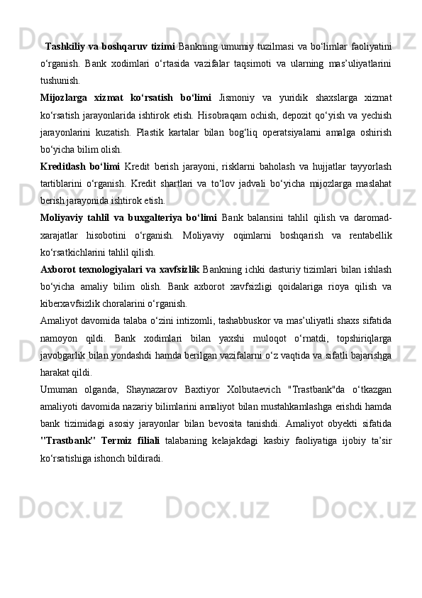 Tashkiliy   va  boshqaruv   tizimi   Bankning   umumiy  tuzilmasi   va   bo‘limlar   faoliyatini
o‘rganish.   Bank   xodimlari   o‘rtasida   vazifalar   taqsimoti   va   ularning   mas’uliyatlarini
tushunish.
Mijozlarga   xizmat   ko‘rsatish   bo‘limi   Jismoniy   va   yuridik   shaxslarga   xizmat
ko‘rsatish   jarayonlarida   ishtirok   etish.   Hisobraqam   ochish,   depozit   qo‘yish   va   yechish
jarayonlarini   kuzatish.   Plastik   kartalar   bilan   bog‘liq   operatsiyalarni   amalga   oshirish
bo‘yicha bilim olish.
Kreditlash   bo‘limi   Kredit   berish   jarayoni,   risklarni   baholash   va   hujjatlar   tayyorlash
tartiblarini   o‘rganish.   Kredit   shartlari   va   to‘lov   jadvali   bo‘yicha   mijozlarga   maslahat
berish jarayonida ishtirok etish.
Moliyaviy   tahlil   va   buxgalteriya   bo‘limi   Bank   balansini   tahlil   qilish   va   daromad-
xarajatlar   hisobotini   o‘rganish.   Moliyaviy   oqimlarni   boshqarish   va   rentabellik
ko‘rsatkichlarini tahlil qilish.
Axborot  texnologiyalari  va xavfsizlik   Bankning ichki  dasturiy tizimlari  bilan ishlash
bo‘yicha   amaliy   bilim   olish.   Bank   axborot   xavfsizligi   qoidalariga   rioya   qilish   va
kiberxavfsizlik choralarini o‘rganish.
Amaliyot davomida talaba o‘zini intizomli, tashabbuskor  va mas’uliyatli shaxs sifatida
namoyon   qildi.   Bank   xodimlari   bilan   yaxshi   muloqot   o‘rnatdi,   topshiriqlarga
javobgarlik bilan yondashdi hamda berilgan vazifalarni o‘z vaqtida va sifatli bajarishga
harakat qildi.
Umuman   olganda,   Shaynazarov   Baxtiyor   Xolbutaevich   "Trastbank"da   o‘tkazgan
amaliyoti davomida nazariy bilimlarini amaliyot bilan mustahkamlashga erishdi hamda
bank   tizimidagi   asosiy   jarayonlar   bilan   bevosita   tanishdi.   Amaliyot   obyekti   sifatida
"Trastbank"   Termiz   filiali   talabaning   kelajakdagi   kasbiy   faoliyatiga   ijobiy   ta’sir
ko‘rsatishiga ishonch bildiradi. 