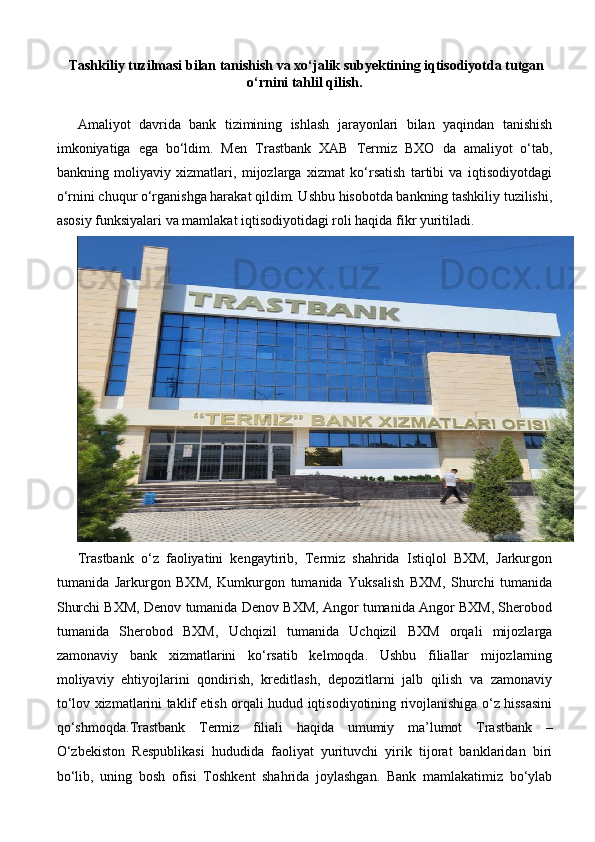   Тashkiliy tuzilmasi bilan tanishish va xo‘jalik subyektining iqtisodiyotda tutgan
o‘rnini tahlil qilish .  
Amaliyot   davrida   bank   tizimining   ishlash   jarayonlari   bilan   yaqindan   tanishish
imkoniyatiga   ega   bo‘ldim.   Men   Trastbank   XAB   Termiz   BXO   da   amaliyot   o‘tab,
bankning   moliyaviy   xizmatlari,   mijozlarga   xizmat   ko‘rsatish   tartibi   va   iqtisodiyotdagi
o‘rnini chuqur o‘rganishga harakat qildim. Ushbu hisobotda bankning tashkiliy tuzilishi,
asosiy funksiyalari va mamlakat iqtisodiyotidagi roli haqida fikr yuritiladi.
Trastbank   o‘z   faoliyatini   kengaytirib,   Termiz   shahrida   Istiqlol   BXM,   Jarkurgon
tumanida   Jarkurgon   BXM,   Kumkurgon   tumanida   Yuksalish   BXM,   Shurchi   tumanida
Shurchi BXM, Denov tumanida Denov BXM, Angor tumanida Angor BXM, Sherobod
tumanida   Sherobod   BXM,   Uchqizil   tumanida   Uchqizil   BXM   orqali   mijozlarga
zamonaviy   bank   xizmatlarini   ko‘rsatib   kelmoqda.   Ushbu   filiallar   mijozlarning
moliyaviy   ehtiyojlarini   qondirish,   kreditlash,   depozitlarni   jalb   qilish   va   zamonaviy
to‘lov xizmatlarini taklif etish orqali hudud iqtisodiyotining rivojlanishiga o‘z hissasini
qo‘shmoqda. Trastbank   Termiz   filiali   haqida   umumiy   ma’lumot   Trastbank   –
O‘zbekiston   Respublikasi   hududida   faoliyat   yurituvchi   yirik   tijorat   banklaridan   biri
bo‘lib,   uning   bosh   ofisi   Toshkent   shahrida   joylashgan.   Bank   mamlakatimiz   bo‘ylab 