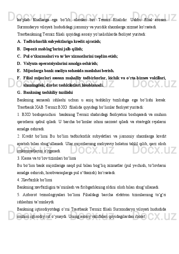 ko‘plab   filiallarga   ega   bo‘lib,   ulardan   biri   Termiz   filialidir.   Ushbu   filial   asosan
Surxondaryo viloyati hududidagi jismoniy va yuridik shaxslarga xizmat ko‘rsatadi.
Trastbankning Termiz filiali quyidagi asosiy yo‘nalishlarda faoliyat yuritadi:
A. Tadbirkorlik subyektlariga kredit ajratish;
B. Depozit mablag‘larini jalb qilish;
C. Pul o‘tkazmalari va to‘lov xizmatlarini taqdim etish;
D. Valyuta operatsiyalarini amalga oshirish;
E. Mijozlarga bank-moliya sohasida maslahat berish.
F. Filial   mijozlari   asosan   mahalliy   tadbirkorlar,   kichik   va   o‘rta   biznes   vakillari,
shuningdek, davlat tashkilotlari hisoblanadi.
G. Bankning tashkiliy tuzilishi
Bankning   samarali   ishlashi   uchun   u   aniq   tashkiliy   tuzilishga   ega   bo‘lishi   kerak.
Trastbank  XAB  Termiz  BXO    filialida quyidagi bo‘limlar faoliyat yuritadi:
1.   BXO   boshqaruchisi     bankning   Termiz   shahridagi   faoliyatini   boshqaradi   va   muhim
qarorlarni   qabul   qiladi.   U   barcha   bo‘limlar   ishini   nazorat   qiladi   va   strategik   rejalarni
amalga oshiradi.
2.   Kredit   bo‘limi   Bu   bo‘lim   tadbirkorlik   subyektlari   va   jismoniy   shaxslarga   kredit
ajratish bilan shug‘ullanadi. Ular mijozlarning moliyaviy holatini tahlil qilib, qarz olish
imkoniyatlarini o‘rganadi.
3. Kassa va to‘lov tizimlari bo‘limi
Bu   bo‘lim   bank   mijozlariga   naqd   pul   bilan   bog‘liq   xizmatlar   (pul   yechish,   to‘lovlarni
amalga oshirish, hisobvaraqlarga pul o‘tkazish) ko‘rsatadi.
4. Xavfsizlik bo‘limi
Bankning xavfsizligini ta’minlash va firibgarlikning oldini olish bilan shug‘ullanadi.
5.   Axborot   texnologiyalari   bo‘limi   Filialdagi   barcha   elektron   tizimlarning   to‘g‘ri
ishlashini ta’minlaydi.
Bankning iqtisodiyotdagi o‘rni   Trastbank Termiz filiali Surxondaryo viloyati hududida
muhim iqtisodiy rol o‘ynaydi. Uning asosiy vazifalari quyidagilardan iborat: 