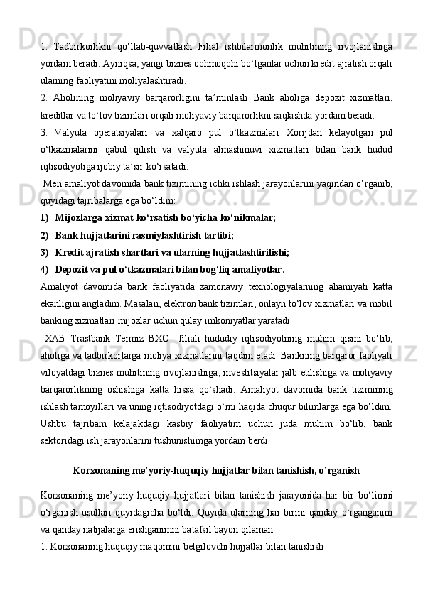 1.   Tadbirkorlikni   qo‘llab-quvvatlash   Filial   ishbilarmonlik   muhitining   rivojlanishiga
yordam beradi. Ayniqsa, yangi biznes ochmoqchi bo‘lganlar uchun kredit ajratish orqali
ularning faoliyatini moliyalashtiradi.
2.   Aholining   moliyaviy   barqarorligini   ta’minlash   Bank   aholiga   depozit   xizmatlari,
kreditlar va to‘lov tizimlari orqali moliyaviy barqarorlikni saqlashda yordam beradi.
3.   Valyuta   operatsiyalari   va   xalqaro   pul   o‘tkazmalari   Xorijdan   kelayotgan   pul
o‘tkazmalarini   qabul   qilish   va   valyuta   almashinuvi   xizmatlari   bilan   bank   hudud
iqtisodiyotiga ijobiy ta’sir ko‘rsatadi.
  Men amaliyot davomida bank tizimining ichki ishlash jarayonlarini yaqindan o‘rganib,
quyidagi tajribalarga ega bo‘ldim:
1) Mijozlarga xizmat ko‘rsatish bo‘yicha ko‘nikmalar;
2) Bank hujjatlarini rasmiylashtirish tartibi;
3) Kredit ajratish shartlari va ularning hujjatlashtirilishi;
4) Depozit va pul o‘tkazmalari bilan bog‘liq amaliyotlar.
Amaliyot   davomida   bank   faoliyatida   zamonaviy   texnologiyalarning   ahamiyati   katta
ekanligini angladim. Masalan, elektron bank tizimlari, onlayn to‘lov xizmatlari va mobil
banking xizmatlari mijozlar uchun qulay imkoniyatlar yaratadi.
  XAB   Trastbank   Termiz   BXO     filiali   hududiy   iqtisodiyotning   muhim   qismi   bo‘lib,
aholiga va tadbirkorlarga moliya xizmatlarini taqdim etadi. Bankning barqaror faoliyati
viloyatdagi biznes muhitining rivojlanishiga, investitsiyalar jalb etilishiga va moliyaviy
barqarorlikning   oshishiga   katta   hissa   qo‘shadi.   Amaliyot   davomida   bank   tizimining
ishlash tamoyillari va uning iqtisodiyotdagi o‘rni haqida chuqur bilimlarga ega bo‘ldim.
Ushbu   tajribam   kelajakdagi   kasbiy   faoliyatim   uchun   juda   muhim   bo‘lib,   bank
sektoridagi ish jarayonlarini tushunishimga yordam berdi.
Korxonaning me’yoriy-huquqiy hujjatlar bilan tanishish, o’rganish
  
Korxonaning   me’yoriy-huquqiy   hujjatlari   bilan   tanishish   jarayonida   har   bir   bo‘limni
o‘rganish   usullari   quyidagicha   bo‘ldi.   Quyida   ularning   har   birini   qanday   o‘rganganim
va qanday natijalarga erishganimni batafsil bayon qilaman.
1. Korxonaning huquqiy maqomini belgilovchi hujjatlar bilan tanishish 