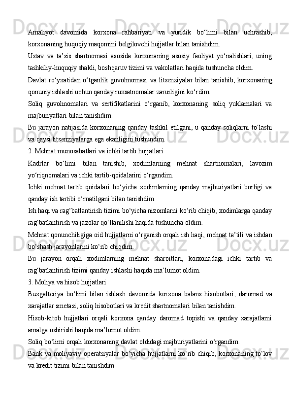 Amaliyot   davomida   korxona   rahbariyati   va   yuridik   bo‘limi   bilan   uchrashib,
korxonaning huquqiy maqomini belgilovchi hujjatlar bilan tanishdim.
Ustav   va   ta’sis   shartnomasi   asosida   korxonaning   asosiy   faoliyat   yo‘nalishlari,   uning
tashkiliy-huquqiy shakli, boshqaruv tizimi va vakolatlari haqida tushuncha oldim.
Davlat  ro‘yxatidan  o‘tganlik  guvohnomasi   va   litsenziyalar   bilan  tanishib,  korxonaning
qonuniy ishlashi uchun qanday ruxsatnomalar zarurligini ko‘rdim.
Soliq   guvohnomalari   va   sertifikatlarini   o‘rganib,   korxonaning   soliq   yuklamalari   va
majburiyatlari  bilan tanishdim.
Bu jarayon natijasida   korxonaning qanday tashkil etilgani , u qanday soliqlarni to‘lashi
va qaysi litsenziyalarga ega ekanligini tushundim.
2. Mehnat munosabatlari va ichki tartib hujjatlari
Kadrlar   bo‘limi   bilan   tanishib,   xodimlarning   mehnat   shartnomalari ,   lavozim
yo‘riqnomalari va ichki tartib-qoidalarini o‘rgandim.
Ichki   mehnat   tartib   qoidalari   bo‘yicha   xodimlarning   qanday   majburiyatlari   borligi   va
qanday ish tartibi o‘rnatilgani bilan tanishdim.
Ish haqi va rag‘batlantirish tizimi  bo‘yicha nizomlarni ko‘rib chiqib, xodimlarga qanday
rag‘batlantirish va jazolar qo‘llanilishi haqida tushuncha oldim.
Mehnat qonunchiligiga oid hujjatlarni o‘rganish orqali  ish haqi, mehnat ta’tili va ishdan
bo‘shash jarayonlarini  ko‘rib chiqdim.
Bu   jarayon   orqali   xodimlarning   mehnat   sharoitlari,   korxonadagi   ichki   tartib   va
rag‘batlantirish tizimi qanday ishlashi  haqida ma’lumot oldim.
3. Moliya va hisob hujjatlari
Buxgalteriya   bo‘limi   bilan   ishlash   davomida   korxona   balans   hisobotlari ,   daromad   va
xarajatlar smetasi ,  soliq hisobotlari  va  kredit shartnomalari  bilan tanishdim.
Hisob-kitob   hujjatlari   orqali   korxona   qanday   daromad   topishi   va   qanday   xarajatlarni
amalga oshirishi haqida ma’lumot oldim.
Soliq bo‘limi  orqali korxonaning davlat oldidagi majburiyatlarini o‘rgandim.
Bank va moliyaviy operatsiyalar   bo‘yicha hujjatlarni ko‘rib chiqib, korxonaning to‘lov
va kredit tizimi bilan tanishdim.