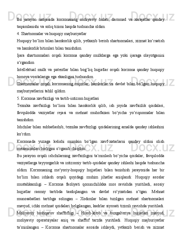 Bu   jarayon   natijasida   korxonaning   moliyaviy   holati,   daromad   va   xarajatlar   qanday
taqsimlanishi va soliq tizimi  haqida tushuncha oldim.
4. Shartnomalar va huquqiy majburiyatlar
Huquqiy bo‘lim   bilan hamkorlik qilib,   yetkazib berish shartnomalari, xizmat ko‘rsatish
va hamkorlik bitimlari  bilan tanishdim.
Ijara   shartnomalari   orqali   korxona   qanday   mulklarga   ega   yoki   ijaraga   olayotganini
o‘rgandim
Intellektual   mulk   va   patentlar   bilan   bog‘liq   hujjatlar   orqali   korxona   qanday   huquqiy
himoya vositalariga ega ekanligini tushundim.
Shartnomalar   orqali   korxonaning   mijozlar,  hamkorlar   va   davlat   bilan   bo‘lgan   huquqiy
majburiyatlarini  tahlil qildim.
5. Korxona xavfsizligi va tartib-intizom hujjatlari
Texnika   xavfsizligi   bo‘limi   bilan   hamkorlik   qilib,   ish   joyida   xavfsizlik   qoidalari,
favqulodda   vaziyatlar   rejasi   va   mehnat   muhofazasi   bo‘yicha   yo‘riqnomalar   bilan
tanishdim.
Ishchilar bilan suhbatlashib, texnika xavfsizligi qoidalarining amalda qanday ishlashini
ko‘rdim.
Korxonada   yuzaga   kelishi   mumkin   bo‘lgan   xavf-xatarlarni   qanday   oldini   olish
mexanizmlari borligini o‘rganib chiqdim.
Bu   jarayon   orqali   ishchilarning   xavfsizligini   ta’minlash   bo‘yicha   qoidalar,   favqulodda
vaziyatlarga tayyorgarlik va intizomiy tartib-qoidalar qanday ishlashi   haqida tushuncha
oldim.   Korxonaning   me’yoriy-huquqiy   hujjatlari   bilan   tanishish   jarayonida   har   bir
bo‘lim   bilan   ishlash   orqali   quyidagi   muhim   jihatlar   aniqlandi:   Huquqiy   asoslar
mustahkamligi   –   Korxona   faoliyati   qonunchilikka   mos   ravishda   yuritiladi,   asosiy
hujjatlar   rasmiy   tartibda   tasdiqlangan   va   davlat   ro‘yxatidan   o‘tgan.   Mehnat
munosabatlari   tartibga   solingan   –   Xodimlar   bilan   tuzilgan   mehnat   shartnomalari
mavjud, ichki mehnat qoidalari belgilangan, kadrlar siyosati  tizimli ravishda yuritiladi.
Moliyaviy   boshqaruv   shaffofligi   –   Hisob-kitob   va   buxgalteriya   hujjatlari   mavjud,
moliyaviy   operatsiyalar   aniq   va   shaffof   tarzda   yuritiladi.   Huquqiy   majburiyatlar
ta’minlangan   –   Korxona   shartnomalar   asosida   ishlaydi,   yetkazib   berish   va   xizmat 