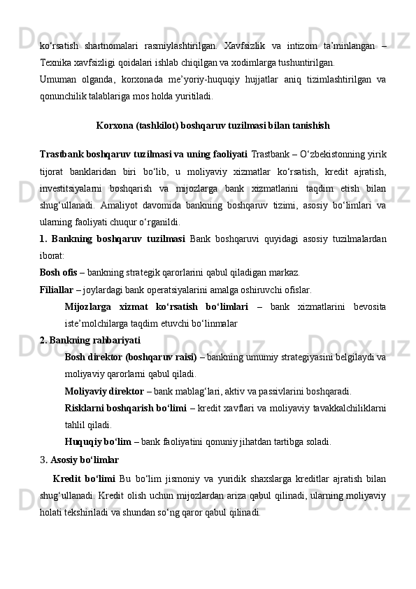 ko‘rsatish   shartnomalari   rasmiylashtirilgan.   Xavfsizlik   va   intizom   ta’minlangan   –
Texnika xavfsizligi qoidalari ishlab chiqilgan va xodimlarga tushuntirilgan.
Umuman   olganda,   korxonada   me’yoriy-huquqiy   hujjatlar   aniq   tizimlashtirilgan   va
qonunchilik talablariga mos holda yuritiladi.
Korxona (tashkilot)  boshqaruv tuzilmasi bilan tanishish 
Trastbank boshqaruv tuzilmasi va uning faoliyati   Trastbank – O‘zbekistonning yirik
tijorat   banklaridan   biri   bo‘lib,   u   moliyaviy   xizmatlar   ko‘rsatish,   kredit   ajratish,
investitsiyalarni   boshqarish   va   mijozlarga   bank   xizmatlarini   taqdim   etish   bilan
shug‘ullanadi.   Amaliyot   davomida   bankning   boshqaruv   tizimi,   asosiy   bo‘limlari   va
ularning faoliyati chuqur o‘rganildi.
1.   Bankning   boshqaruv   tuzilmasi   Bank   boshqaruvi   quyidagi   asosiy   tuzilmalardan
iborat:
Bosh ofis  – bankning strategik qarorlarini qabul qiladigan markaz.
Filiallar  – joylardagi bank operatsiyalarini amalga oshiruvchi ofislar.
Mijozlarga   xizmat   ko‘rsatish   bo‘limlari   –   bank   xizmatlarini   bevosita
iste’molchilarga taqdim etuvchi bo‘linmalar
2. Bankning rahbariyati
Bosh direktor (boshqaruv raisi)  – bankning umumiy strategiyasini belgilaydi va
moliyaviy qarorlarni qabul qiladi.
Moliyaviy direktor  – bank mablag‘lari, aktiv va passivlarini boshqaradi.
Risklarni boshqarish bo‘limi   – kredit xavflari va moliyaviy tavakkalchiliklarni
tahlil qiladi.
Huquqiy bo‘lim  – bank faoliyatini qonuniy jihatdan tartibga soladi.
3.  Asosiy bo‘limlar
    Kredit   bo‘limi   Bu   bo‘lim   jismoniy   va   yuridik   shaxslarga   kreditlar   ajratish   bilan
shug‘ullanadi. Kredit  olish  uchun mijozlardan ariza qabul  qilinadi, ularning moliyaviy
holati tekshiriladi va shundan so‘ng qaror qabul qilinadi. 